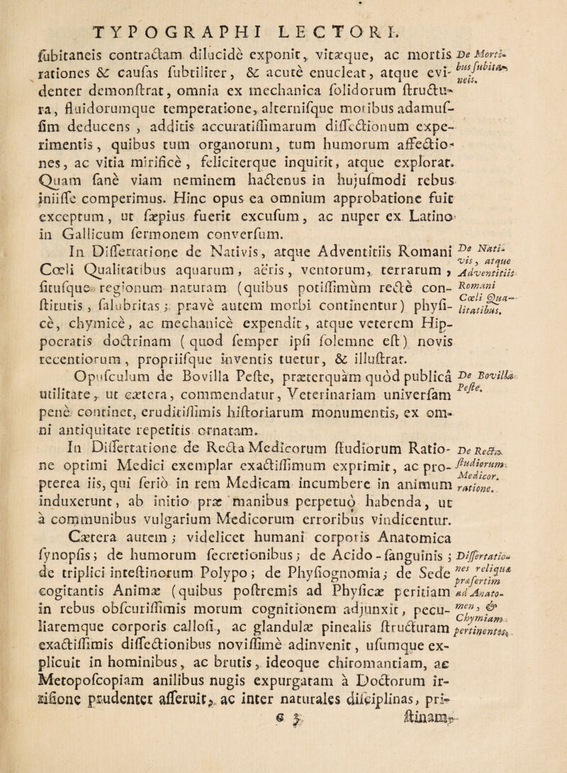 fubitaneis contradam dilucide exponit, vitaaque, ac mortis. Be Morti* rationes &C caufas fubtiliter, acute enucleat, ataue e vi- denter demonftrat, omnia ex mechanica folidorum ftrudu^ ra> fltiidorumque temperatione, akeniifque moribus adamuf- fim deducens , additis accuratiffimarum diflcdionum expe¬ rimentis , quibus tum organorum, tum humorum affectio •« nes, ac vitia mirifice, feliciterque inquirit, atque explorat. Quam fane viam neminem hadenus in hujufmodi rebus iniiffe comperimus. Hinc optis ea omnium approbatione fuit exceptum, ut frepius fuerit excufum, ac nuper ex Latino in Gallicum fermonem converfum. In Diffenatione de Nativis, atque Adventitiis Romani Df NatL Cedi Qualitatibus aquarum, aeris, ventorum,, terrarum 7 Adventitiis fitufque® regionum naturam (quibus potiffimum rede con~ fhtutis, lalubntasj prave autem morbi continentur) phyli- utatihus. ce, chymice, ac mechanice expendit, atque veterem Hip¬ pocratis dodrinam ( quod femper ipfi folemne eR) novis tecendorum , propriifque inventis tuetur, & iliuftrat. Op.ufculum de Bovilla Pefte, prseccrquam quod publica Be bovilla- utilitate,, ut cretera, commendatur, Veterinariam unlverfam P^° pene continet, erudid/limis hiftoriarum monumentis, ex om¬ ni antiquitate repetitis ornatam» In Differtatione.de Reda Medicorum Rudiorum Ratio- DeReff». ne optimi Medici exemplar exadiflimum exprimit, ac pro- pterea iis, qui ferio in rem Medicam incumbere in animum rmom' induxerunt, ab initio prat manibus perpetuo habenda, ut a communibus vulgarium Medicorum erroribus vindicentur. Caetera autem ; videlicet humani corporis Anatomica fynopfis; de humorum fecretionibus; de Acido -(anguinis ; vijfenatio* de triplici inteRinorum Polypo; de Phyfiognomia; de Sede nes *el\V** cogitantis Ammse (quibus poitremis ad Phylleas peritiam *dAnato- in rebus obfcuriffimis morum cognitionem adjunxit, pecu- & liaremque corporis calloii, ac glandulas pinealis Rruduram pe?tilTmh exadiffimis diffedionibus noviffime adinvenic, ufumque ex¬ plicuit in hominibus, ac brutis, ideoque chiromantiam, ae Metopofcopiam anilibus nugis expurgatam a Dodorum ir- tifione prudenter afferult^ ac inter naturales diftipllnas, pri~ q ftinam^