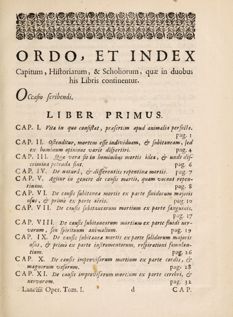 ORDO. ET INDEX Capitum, Hiftoriarum, & Scholiorum, qua; in duobus his Libris continentur. (flccafio Jcribendi. LIBER PRIMUS. CAP. I. Fit a in quo conflflat, profert im apud animalia perfeci a» Fag- 1 CAP. II. Oflenditur, mortem eflfe individuam, & flubitaneam > jed ex hominum opinione varie difperiiri. pag. 4 CAP. III. vera fu in hominibus mortis idea , & unde di f crimina petenda fmt. pag. 6 CAP. IV. De natura , & differentiis repentina tnortis. pag. 7 CAP. V. Agitur in genere de c an fis mortis, quam vocant repen¬ tinam. pag. 8 CAP. VI. De caufls fubitanea mortis ex parte fluidorum majoris nfus, & primo ex parte aeris. pap\ Io CAP. VII. De caufls Jubit tine arum mortium ex parte [anguinis. pag. 17 CAP. VIII. De caufls fubitanearum mortium ex parte fluidi ner- vorum , fleu fp i rituum animalium. pag, j 9 CAP. I X. De caufls /ubii ane a mortis exparte folidorum majoris uftts, & primo ex parte inflrumentorum, refpirationi famulan¬ tium. pag. 2 6 C A P. X. De caufis improviflarum mortium ex parte cordis, & magnorum vaforum. pag, 28 CAP. XI. De caufls improvijarum mortium ex parte cerebri, & nervorum. pag.' 3 z * Lancifii Oper. Tom, L * A C A P.