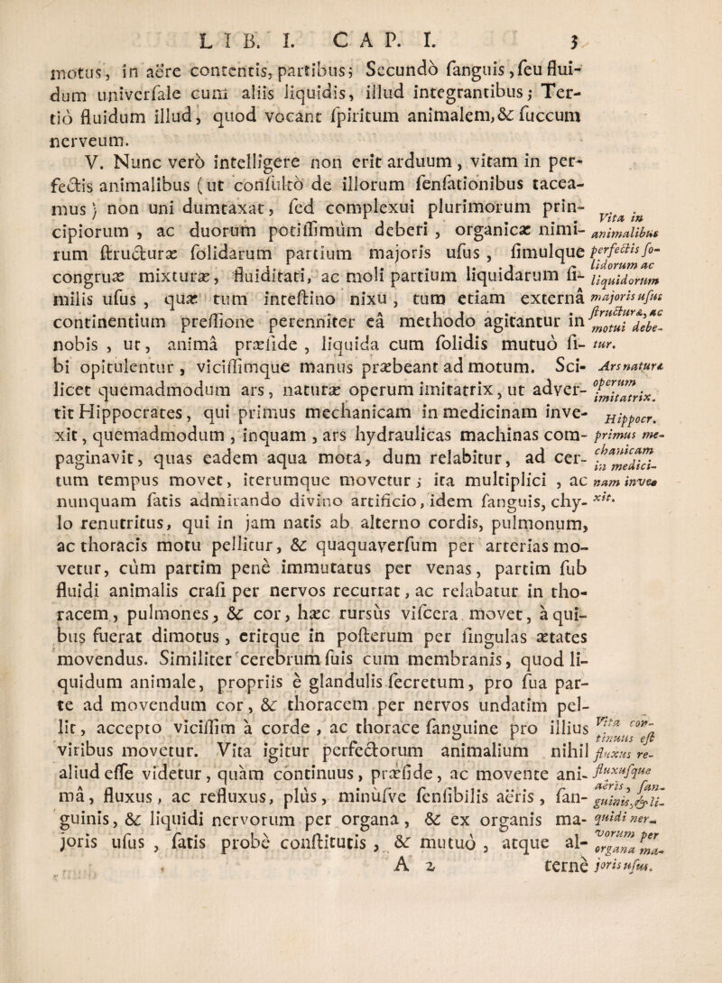 motus, in aere contentis, partibus; Secundo fanguis ,feu flui¬ dum univerfale cum aliis liquidis, illud integrantibus; Ter¬ tio fluidum illud, quod vocant fpiritum animalem,&;fuccum nerveum. V. Nunc vero intelligere non erit arduum, vitam in per¬ fectis animalibus (ut confukb de illorum fenfationibus tacea¬ mus} non uni dumtaxat, fed complexui plurimorum prin- cipiorum , ac duorum potiffimum deberi , organica: ni mi- animalibus rum ffiructurse folidarum partium majoris ufus , fimulque ^j^umaZ congrux mixtura, fluidltati, ac moli partium liquidarum fi- liquidorum milis ufus , qu& tum inreftino nixu , tum etiam externa majorisufus continentium preflione perenniter ea methodo agitantur debe- nobis , uc, anima prrefide , liquida cum folidis mutuo fi- tur. bi opitulentur, viciffimque manus pr^beant ad motum. Sci- Ars natur* licet quemadmodum ars, naturas operum imitatrix, ut adver- ZmUamx. tit Hippocrates, qui primus mechanicam in medicinam inve- Hippocr. xit, quemadmodum , inquam , ars hydraulicas machinas com- primus me- paginavit, quas eadem aqua mota, dum relabitur, ad cer- ^2^1 tum tempus movet, iterumque movetur; ira multiplici , ac nam invee nunquam fatis admirando divino artificio, idem fanguis, chy- lo renutritus, qui in jam natis ab alterno cordis, pulmonum, ac thoracis motu pellitur, &: quaquaverfum per arterlasmo- vettir, cum partim pene immutatus per venas, partim fub fluidi animalis crafi per nervos recurrat, ac relabatur in tho¬ racem, pulmones, cor, hasc rursus vifcera movet, a qui¬ bus fuerat dimotus, eritque in pofterum per Ungulas setates movendus. Similiter cerebrumfuis cum membranis, quod li¬ quidum animale, propriis e glandulis fecretum, pro fua par¬ te ad movendum cor, &c thoracem per nervos undatim pel¬ lit, accepto vicilfim a corde , ac thorace fan^uine pro illius V:!a co*~a viribus movetur. Vita igitur perrectorum animalium nihil fluxus re- aliudeflfe videtur, quam continuus, prrefide, ac movente an ma, fluxus, ac refluxus, plus, minufve fenfibilis aeris, fan- guinis, 6c liquidi nervorum per organa, &: ex organis ma- qnidiner- joris ufus , fatis probe conftitucis , 8c mutuo , atque al- A z terne joris ufm,