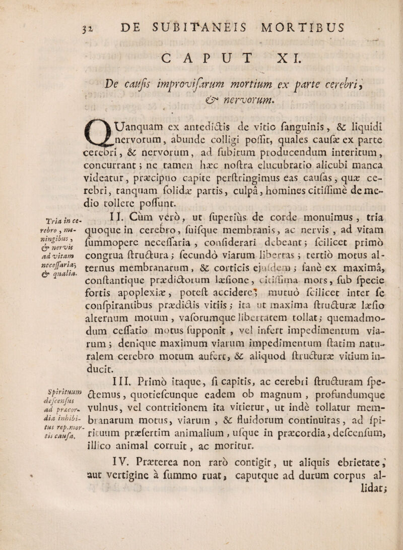 p- • St CAPUT XI. De catifis improvifarurii mortium ex parte cerebri, €>* nervorum* & \ Uanquam ex antedidis de vitio fanguinis, &: liquidi V nervorum, abunde colligi poffir, quales caufae ex parte cerebri, &c nervorum, ad fubitum producendum interitum, concurrant; ne tamen haec noftra elucubratio alicubi manca videatur, praecipuo capite perftringimus eas caufas, quae ce¬ rebri, tanquam folidae partis, culpa, homines citiffime de me¬ dio tollere poliunt. Tria in ce- II- Cum vero, ut fuperius de corde monuimus, tria rebro, rm- quoque in cerebro, fuifque membranis, ac nervis , ad vitam l&irvis lummopere neceflaria , confiderari debeant; fcilicet primo ad vitam congrua ftrudura; fecundo viarum libertas; tertio motus al- ternus membranarum, &: corticis ejuidcn ; ia ne cx maxima, conftantique praedidorum laefione, cidilima mors, fub fpecie fortis apoplexiae, poteft accidere’ mutuo fcilicet inter fe confpirantibus praedidis vitiis; ita ut maxima ftrudurae laefio alternum motum, vaforumquelibertatem tollat; quemadmo¬ dum cdfatio motus liipponit , vel infert impedimentum via¬ rum ; denique maximum viarum impedimentum ftatim natu¬ ralem cerebro motum aufert, &: aliquod ftrudurae vitium in¬ ducit. III. Primo itaque, fi capitis, ac cerebri ftruduram Ipe- dfanful™ ^emus 5 quotiefeunque eadem ob magnum , profundumque ad pricor- vulnus, vel contritionem ita vitietur, ut inde tollatur mera- Mainhibi- branarum morus, viarum , &C fluidorum continuitas, ad fpl- tiscaufa. rituum praelernm animalium , ulque m praecordia, deicenium, illico animal corruit, ac moritur. IV. Praeterea non raro contigit, ut aliquis ebrietate, aut vertigine a fummo ruat 2 caputque ad durum corpus al¬ lidat;