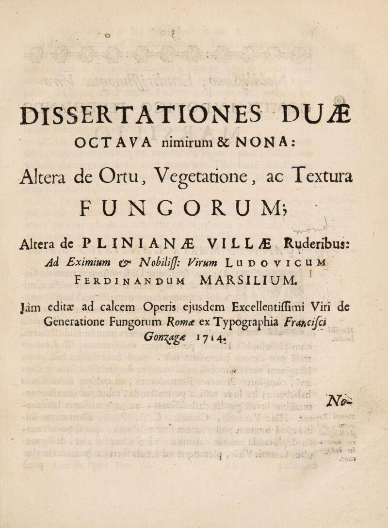 OCTAVA nimirum & NONA: Altera de Ortu, Vegetatione, ac Textura FUNGORUM» ' ' \ ' Altera dc PLINI AN^E VILL/E Ruderibus? -• \ 5 . _ • , _J V ■ -•? . Ad Eximium NobilijJ: Virum Ltl D o VICUM Ferdinandum MARSILIUM. Jam edita ad calcem Operis ejusdem Excellentiffimi Viri de Generatione Fungorum Roma ex Typographia Francifci Corroga 1714. •k ■ : V, 1