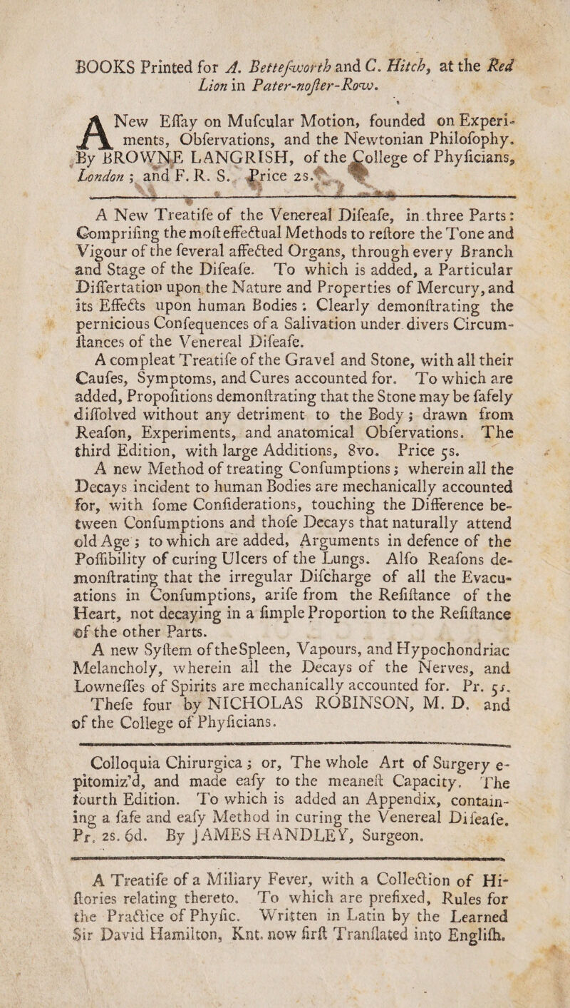 BOOKS Printed for A. Bettefworth and C. Hitch, at the Red Lion in Pater-noJler-Ro'w. % A New Eflay on Mufcular Motion, founded on Experi¬ ments, Obfervations, and the Newtonian Philofophy. By BROWNE LANGRISH, of the College of Phyficians, London ; and F. R. S. -Price 2S. ^ 1_JL_■- *-«■ • f A New Treatife of the Venereal Difeafe, in three Parts: Gompriiing the moft effectual Methods to reftore the Tone and Vigour of the feveral affe&ed Organs, through every Branch and Stage of the Difeafe. To which is added, a Particular Diftertation upon the Nature and Properties of Mercury, and its Effects upon human Bodies: Clearly demonftrating the pernicious Confequences of a Salivation under divers Circum- Ranees of the Venereal Difeafe. A compleat Treatife of the Gravel and Stone, with all their Caufes, Symptoms, and Cures accounted for. To which are added, Propofitions demonftrating that the Stone maybe fafely diffolved without any detriment to the Body; drawn from Reafon, Experiments, and anatomical Obfervations. The third Edition, with large Additions, 8vo. Price 5s. A new Method of treating Confumptions j wherein all the Decays incident to human Bodies are mechanically accounted for, with fome Conftderations, touching the Difference be¬ tween Confumptions and thofe Decays that naturally attend old Age ; to which are added, Arguments in defence of the Poffibility of curing Ulcers of the Lungs. Alfo Reafons de- monftrating that the irregular Difcharge of all the Evacu¬ ations in Confumptions, arife from the Refiftance of the Heart, not decaying in a fimple Proportion to the Refiftance of the other Parts. A new Syftem oftheSpleen, Vapours, and Hypochondriac Melancholy, wherein all the Decays of the Nerves, and Lowneffes of Spirits are mechanically accounted for. Pr. cr. Thefe four by NICHOLAS ROBINSON, M. D. and of the College of Phyficians. Colloquia Chirurgica ; or. The whole Art of Surgery e- pitomiz’d, and made eafy to the meaneft Capacity. The fourth Edition. To which is added an Appendix, contain¬ ing a fafe and eafy Method in curing the Venereal Difeafe. Pr. 2S. 6d. By JAMES HANDLEV, Surgeon. A Treatife of a Miliary Fever, with a Collection of Hi- Rories relating thereto. To which are prefixed, Rules for the Practice of Phyfic. Written in Latin by the Learned Sir David Hamilton, Knt. now firft Tranllated into Englifti.