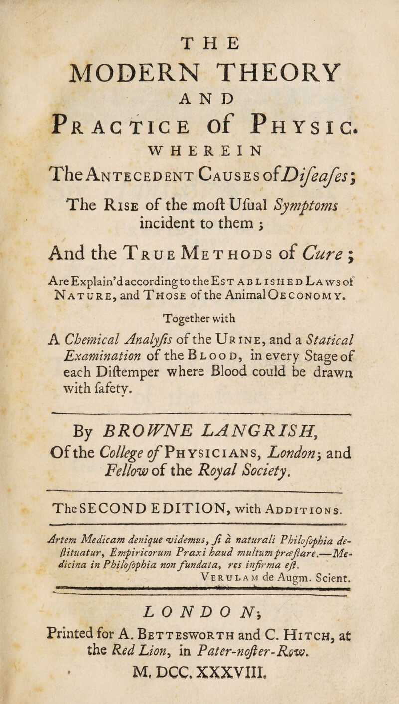 MODERN THEORY AND Practice of Physic. WHEREIN The Antecedent Causes ofDifeafes, The Rise of the moft Ufual Symptoms incident to them ; And the True Methods of Cure ; Are Explain’d according to the Es t ablished La ws of Nature, and Those of the Animal Oeco no my. Together with A Chemical Analyfis of the Urine, and a Statical Examination of the Blood, in every Stage of each Diftemper where Blood could be drawn with fafety. 9 By BROWNE LANG RISE, Of the College ^Physicians, London$ and Fellow of the Royal Society, The SECOND E DITION, with Additions. Artern Me die am denique <v id emus, Ji a naturali Philofophia de~ (lituatur, Empiricorum Praxi baud multum prajiare.—Me¬ dic in a in Philofophia non fundata, rqs injirma eji, Verulam de Augm. Scient. ■ ■■ • - • .0 — - - . . LONDON■, Printed for A. Bettesworth and C. Hitch, at the Red Lion, in Pater-nofter-R.ovo. M, DCC, XXXVIII,