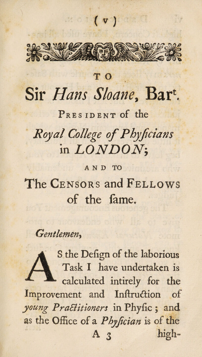 T O Sir Hans Sloane, Bari Pres ident of the Royal College of Phyf clans in LONDON’, AND TO The Censors and Fellows of the fame. Gentlemen» AS the Defign of the laborious Task I have undertaken is calculated intirely for the Improvement and Inftru&ion of young Pra&itioners in Phylic ; and as the Office of a Phyjician is of the A 3 high-