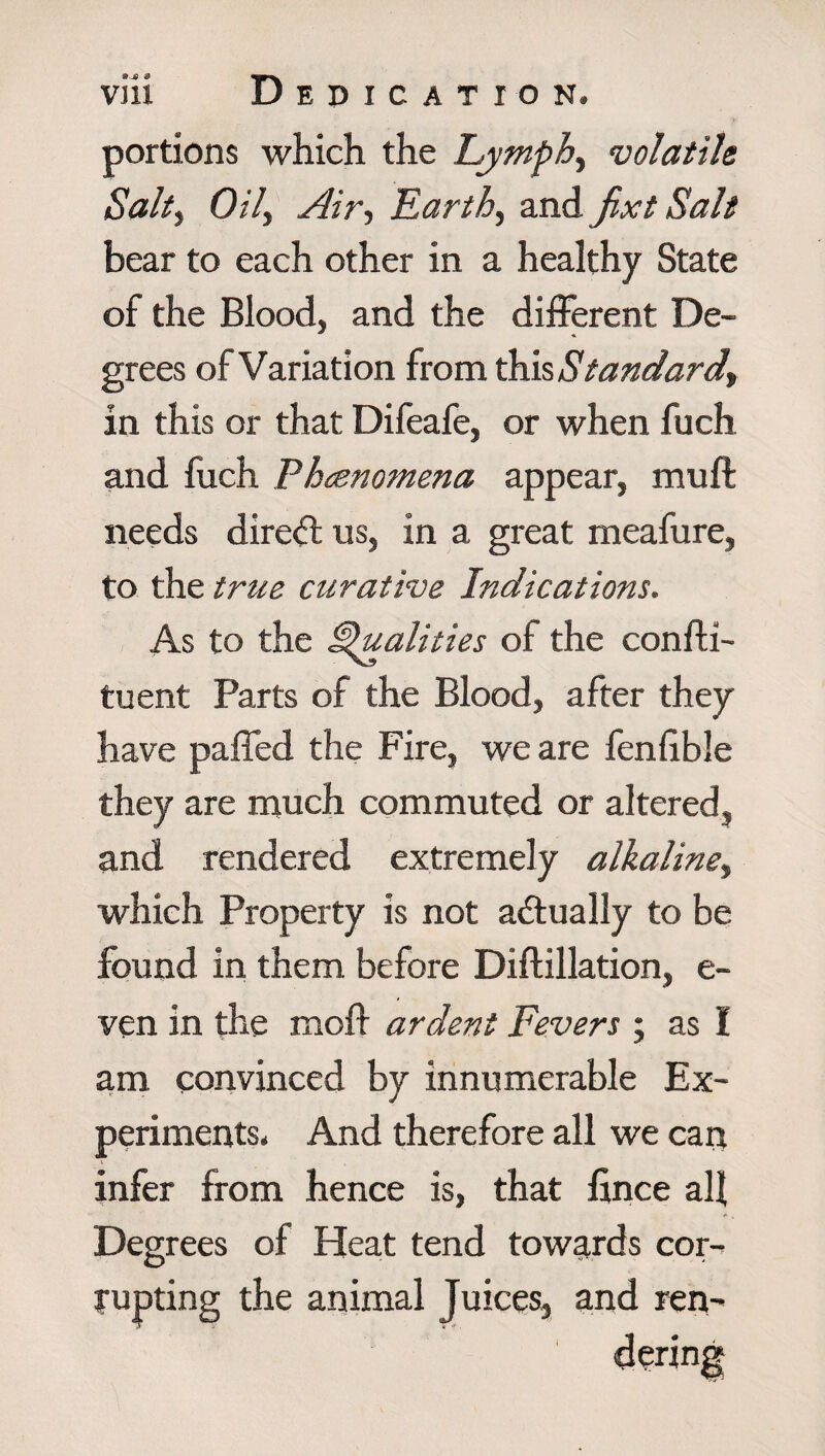 portions which the Lymphy volatile Salty Oily Airy Earthy and jixt Salt bear to each other in a healthy State of the Blood, and the different De¬ grees of Variation from this Standardly in this or that Difeafe, or when fuch and fuch Phenomena appear, muff needs direct us, in a great meafure, to the true curative Indications. As to the Qualities of the confli- tuent Parts of the Blood, after they have paffed the Fire, we are fenlible they are much commuted or altered, and rendered extremely alkaliney which Property is not actually to be found in them before Diftillation, e- ven in the molf ardent Fevers ; as I am convinced by innumerable Ex¬ periments. And therefore all we can infer from hence is, that lince all Degrees of Heat tend towards cor¬ rupting the animal Juices, and ren-