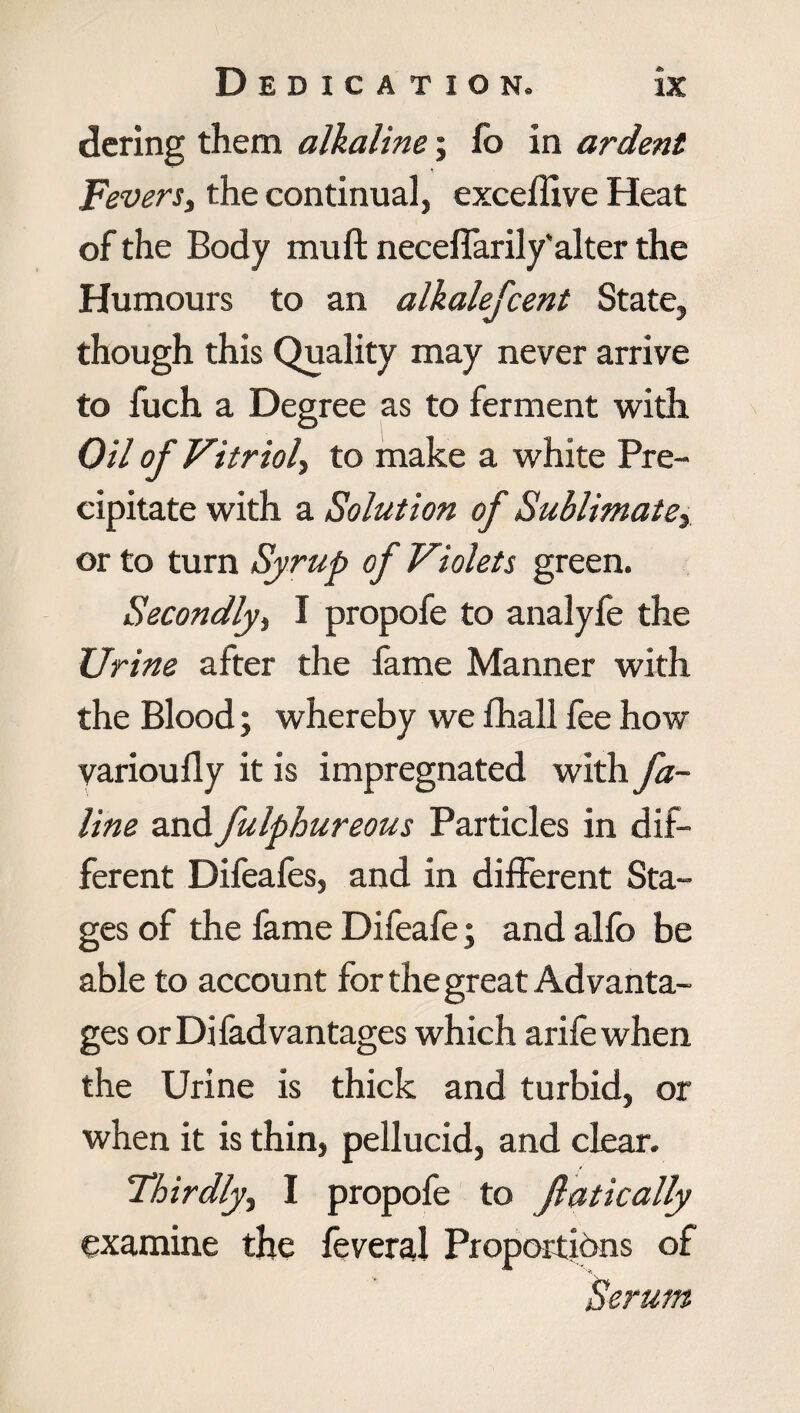 dering them alkaline; lb in ardent Fevers, the continual, exceffive Heat of the Body muft necelfarily'alter the Humours to an alkalefcent State, though this Quality may never arrive to fuch a Degree as to ferment with Oil of Vitriol, to make a white Pre¬ cipitate with a Solution of Sublimate, or to turn Syrup of Violets green. Secondly, I propofe to analyfe the Urine after the fame Manner with the Blood; whereby we fhall fee how varioully it is impregnated with fa- line and fulphureous Particles in dif¬ ferent Difeafes, and in different Sta¬ ges of the fame Difeafe; and alfo be able to account for the great Advanta¬ ges or Di fad vantages which arife when the Urine is thick and turbid, or when it is thin, pellucid, and clear. Thirdly^ I propofe to ft at ic ally examine the feveral Proportions of Serum