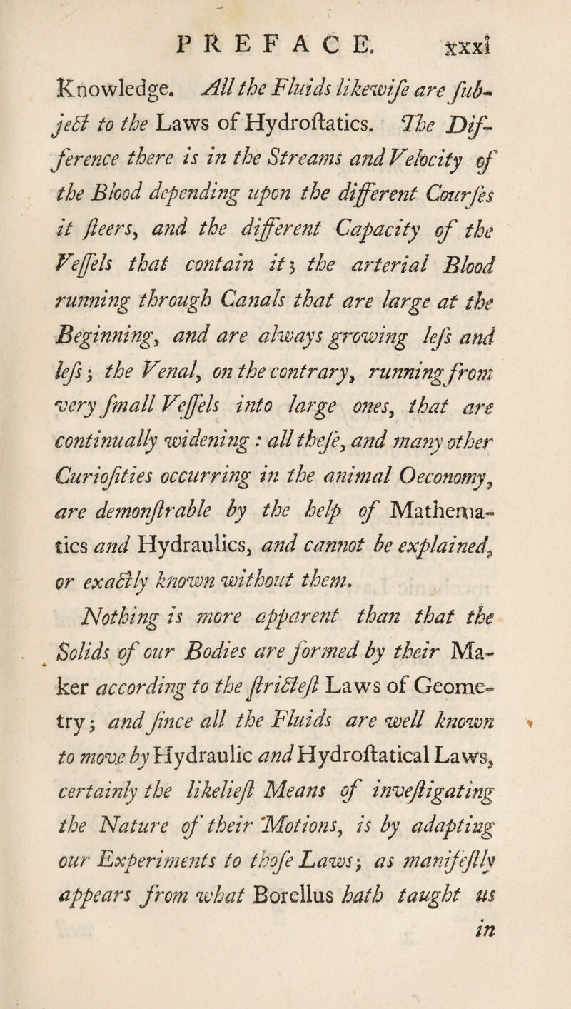 Knowledge. All the Fluids likewife are fub- je5t to the Laws of Hydroftatics. The Dif¬ ference there is in the Streams and Velocity of the Blood depending upon the different Courfes it fleers, and the different Capacity of the Veffels that contain it 5 the arterial Blood running through Canals that are large at the Beginnings and are always growing lefs and lefs 5 the Venal\ on the contrary, running from very fmall Veffels into large ones, that are continually widening: all thefe, and many other Curiof ties occurring m the animal O economy, are demonftrable by the help of Mathema¬ tics and Hydraulics, and cannot be explained' or exactly known without them. Nothing is more apparent than that the Solids of our Bodies are formed by their Ma¬ ker according to the flriBefl Laws of Geome¬ try ; andJince all the Fluids are well known to move by Hydraulic and Hydroftatical Laws, certainly the likeliefl Means of invejligating the Nature of their 'Motions, is by adapting our experiments to thofe Laws-, as manifejlly appears from what Borellus hath taught us