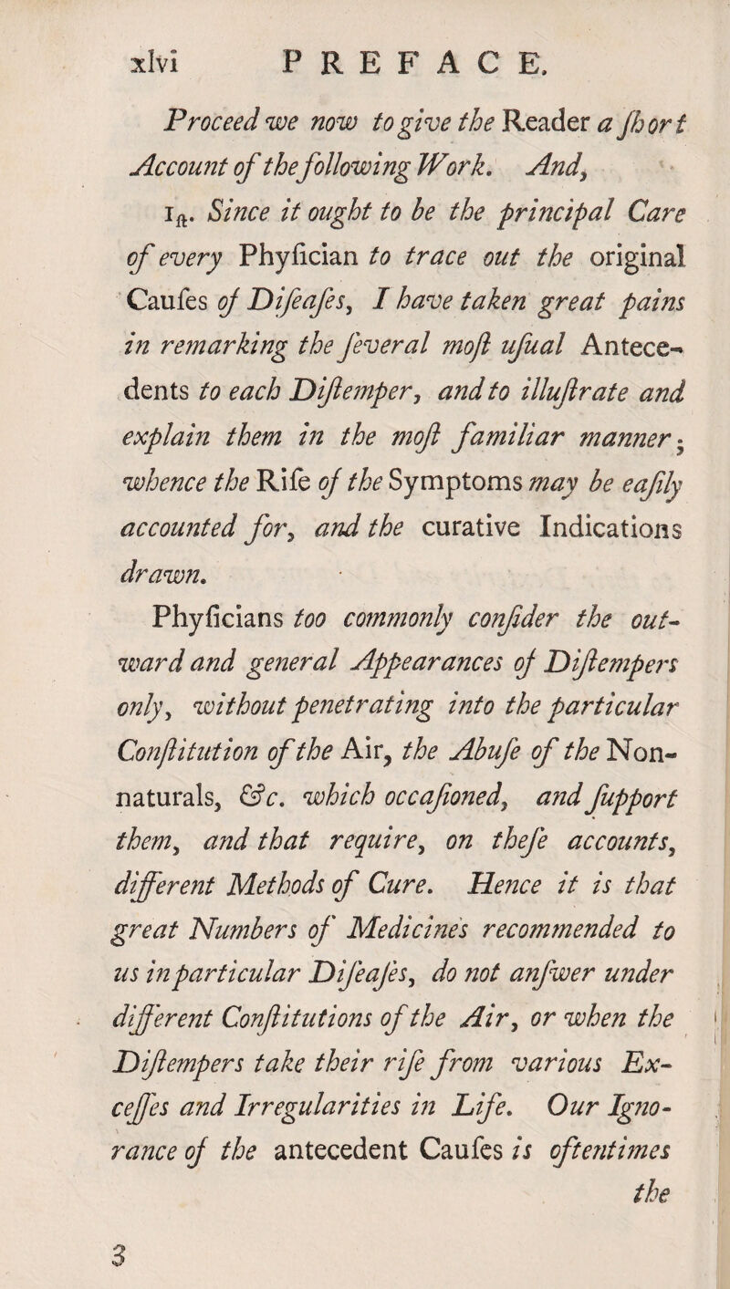 'f ** Proceed we now to give /^Reader a Jhort Account of thefollowing Work. And\ ift. Since it ought to be the principal Care of every Phyiician to trace out the original Caufes of Difeafes, I have taken great pains in remarking the feveral mojl ufual Antece¬ dents to each Diflemper, and to illufrate and explain them in the moft familiar manner • whence the Rife of the Symptoms may be eajily accounted for, and the curative Indications drawn. Phyficians too commonly confider the out¬ ward and general Appearances oj Diftempers only, without penetrating into the particular Conftitution of the Air, the Abufe of the Non¬ naturals, &c. which occafioned, and fupport them> and that require, on thefe accounts, different Methods of Cure. He?2ce it is that great Numbers of Medicines recommended to us in particular Difeafes, do not anfwer under different Confutations of the Air, or when the Diftempers take their rife from various Ex- ceffes and Irregularities in Life. Our Igno¬ rance oj the antecedent Caufes is oftentimes the 3