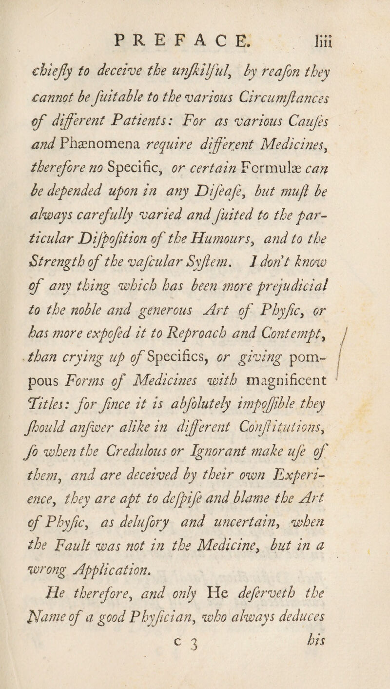 chiefly to deceive the unfkilful' by reafon they cannot be fuitable to the various Circumflances of different Patients: For as various Caufes and Phenomena require different Medicines, therefore no Specific^ or certain Formulas can be depended upon in any Difeafe5 but mu ft be always carefully varied andJuited to the par¬ ticular Difpoftion of the Humours 3 a?id to the Strength of the vafcular Syjlem. 1 don t know of any thing which has bee?i more prejudicial to the noble and generous Art of Phyftcy or has more expcfed it to Reproach and Contempt, than crying up of Specifics, or giving pom¬ pous Forms of Medicines with magnificent Pities: for fnce it is abfolutely impofftble they ftdould anjwer alike in different Conjri tut ions ^ fo when the Credulous or Ignorant make ufe of themy and are deceived by their own Experi¬ ence , they are apt to defpife and blame the Art of Phyftc, as delufory and uncertain, when the Fault was ?iot in the Medicine, but in a wrong Application. He therefore, and only He deferveth the Flame of a good Phyfciany who always deduces e 3 his