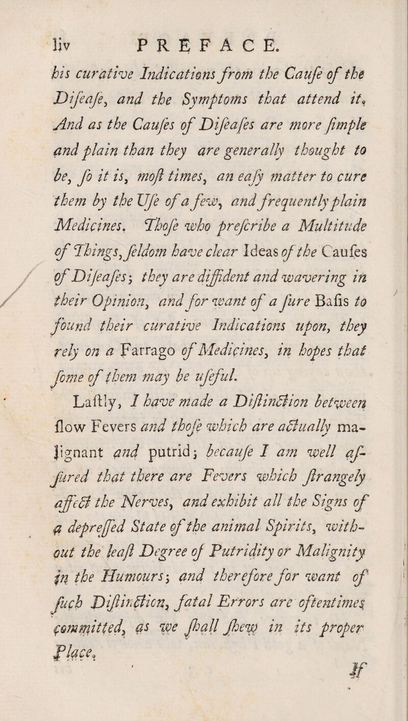 his curative Indications from the Caufe of the Difeafe, and the Symptoms that attend it, And as the Caufes of Difeafes are more fimple and plain than they are generally thought to be, fo it is, moft times, an eafy matter to cure them by the Ufe of a few, and frequently plain Medicines. Fhofe who prefcribe a Multitude of Things,feldom have clear Ideas of the Caufes their Opinion, and for want f a Jure Balls to found their curative Indications upon, they rely on a Farrago of Medicines, in hopes that feme of them may be ufefuL Laftly, 1 have made a DiflinBion between flow Fevers and thole which are aBuallv ma- Jignant and putrid $ becaufe I am well af fired that there are Fevers which frangely affeB the Nerves, and exhibit all the Signs of a depreffed State of the animal Spirits, with¬ out the leaf Degree of Putridity or Malignity In the Humours, and therefore for want of fufb D finBicn, fatal Errors are oftentimes Committed, as we fall few in its proper Place,