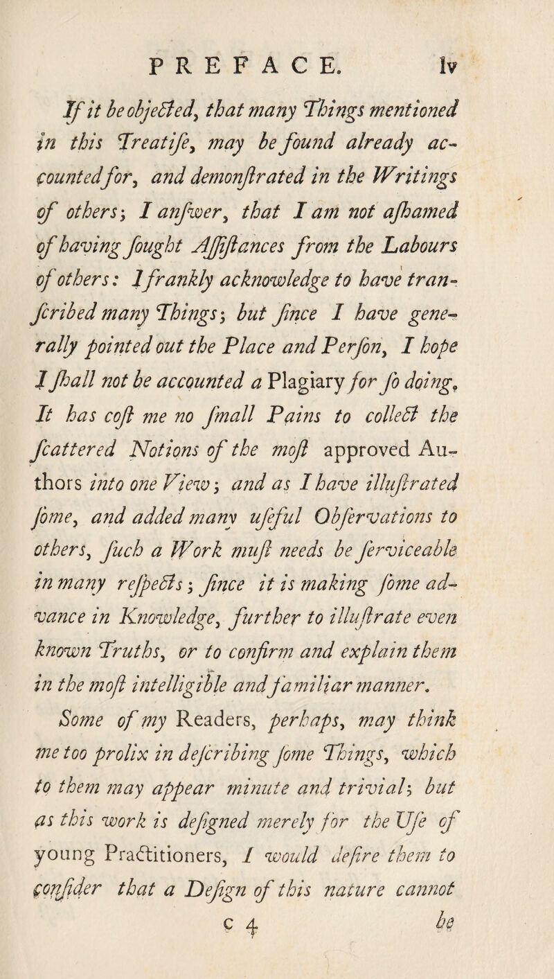 If it be objected, that many 'Things mentioned in this Treatife, may be found already ac¬ countedfor, and demonflrated in the Writings of othersI anfuoer, that I am not ajhamed of having fought AJffances from the Labours of others: 1frankly acknowledge to have tran- fcribedmany Things-, but fnce I have gene¬ rally pointed out the Place and Per/on, I hope J fall not be accounted a Plagiary for fo doing. It has coft me no fmall Pains to colie B the fcattered Notions of the moft approved Au¬ thors into one View and as I have illufi rated jbme, and added many ufeful Obfer vat ions to others, fuch a Work muf needs be ferviceable in many refpeBs fnce it is making fome ad¬ vance in Knowledge, further to illufrate even known Truths, or to confirm and explain them in the moft intelligible and familiar manner. Some of my Readers, perhaps, may think me too prolix in deferibing Jome Things, which to them may appear minute and trivial) but as this work is defgned merely for the JJfe of young Practitioners, 1 would defre them to confder that a Defgn of this nature cannot c 4 he