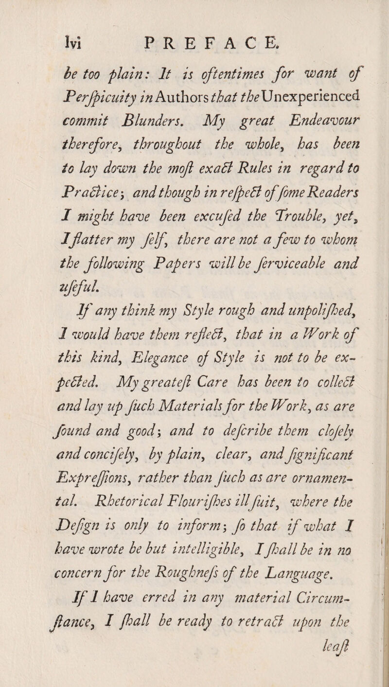 he too plain: It is oftentimes for want of Perfpicuity in Authors that ^Unexperienced commit Blunders. My great Endeavour therefore, throughout the whole, has been to lay down the mojl exaEl Rules in regard to Pradiice\ and though in refpehl of fome R eaders I might have been excufed the Trouble, yet, 1flatter my felf there are not a few to whom the following Papers will be ferviceable and ufefuL If any think my Style rough and unpolifhed, 1 would have them reflect, that in a Work of this kind. Elegance oj Style is not to be ex-* pcBed. My greatef Care has been to colleSt a?:d lay up Jiich Materials for the Work, as are found arid good; and to deferibe them clojely and concifely, by plain, clear, and Jignifcant Exprejflons, rather than Jiich as are ornamen¬ tal. Rhetorical Flourifhes ill fuit, where the Defgn is only to inform', fo that if what I have wrote be but intelligible, Ifall be in no concern for the Roughnefs of the Language. if i have erred in any material Circum- flance, I fall be ready to retradl upon the leaf