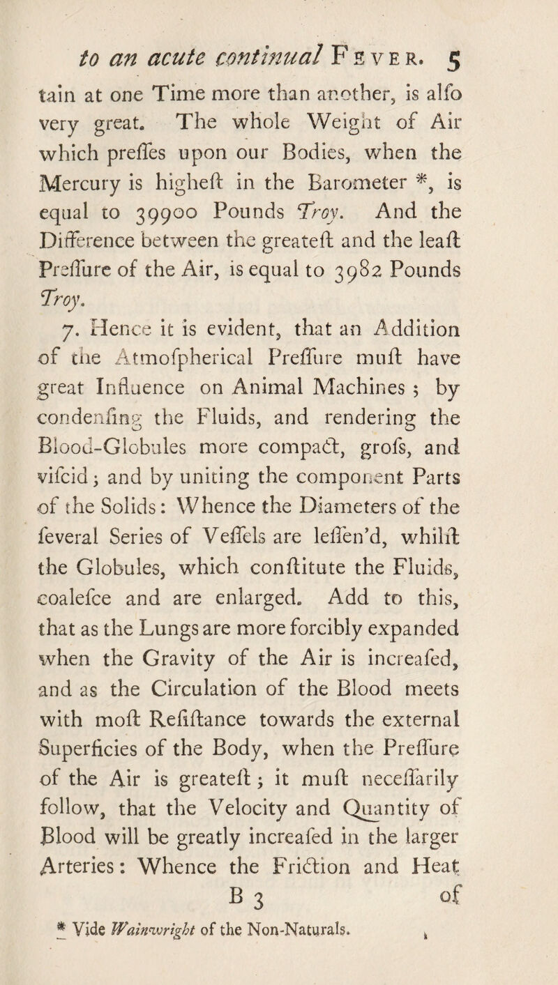 tain at one Time more than another, is alfo very great. The whole Weight of Air which preffes upon our Bodies, when the Mercury is higheft in the Barometer *, is equal to 39900 Pounds Troy. And the Difference between the greateft and the leaf!: Prefliire of the Air, is equal to 3982 Pounds Troy. 7. Hence it is evident, that an Addition of the Atmofpherical Preflure muff have great Influence on Animal Machines 5 by condenfing the Fluids, and rendering the Blood-Globules more compact, grofs, and vifcid; and by uniting the component Parts of the Solids: Whence the Diameters of the feveral Series of Veffels are leffen’d, whilffc the Globules, which conftitute the Fluids, coalefce and are enlarged. Add to this, that as the Lungs are more forcibly expanded when the Gravity of the Air is increafed, and as the Circulation of the Blood meets with moft Reflftance towards the external Superficies of the Body, when the Preffure of the Air is greateft ; it muft neceffarily follow, that the Velocity and Quantity of Blood will be greatly increafed in the larger Arteries: Whence the Fridtion and Heat B 3 of * Vide Wain'll right of the Non-Naturals. k