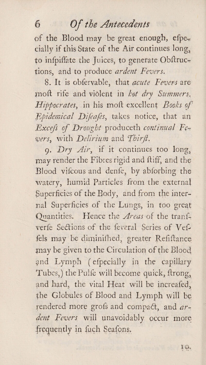 of the Blood may he great enough, efpe« dally if this State of the Air continues long, to infpiffate the juices, to generate Obftruc- tions, and to produce ardent Fevers. 8. It is obfervable, that acute Fevers are raoft rife and violent in hot dry Summers. Hippocrates, in his moft excellent Books of' epidemical Difeafes, takes notice, that an Excefs of Drought produceth continual Fe¬ vers, with Delirium and Fhirfh 9. Dry Airy if it continues too long, may render the Fibres rigid and ftifr, and the Blood vifcous and denfe, by abforbing the watery, humid Particles from the external Superficies of the Body, and from the inter¬ nal Superficies of the Lungs, in too great Quantities, Hence the Areas of the tranA verfe Sections of the feveral Series of VeA fels may be diminifhed, greater Refinance may be given to the Circulation of the Blood, $nd Lymph (efpecially in the capillary Tubes,) thePulfe will become quick, flrong, and hard, the vital Heat will be increafed, the Globules of Blood and Lymph will be rendered more grofs and compact, and ar¬ dent Fevers will unavoidably occur more frequently in fuch Seafons, 10.