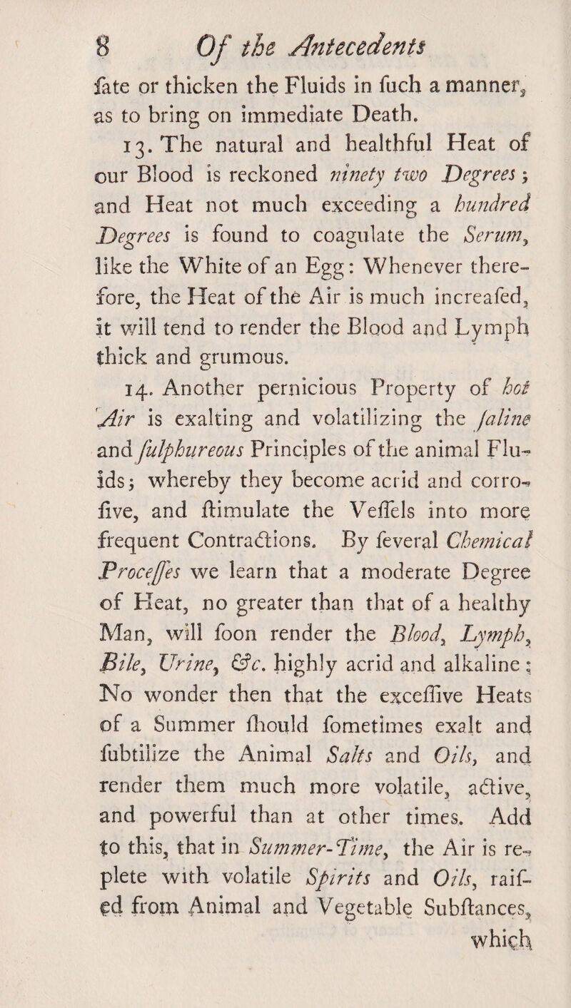 fate or thicken the Fluids in fuch a manner, as to bring on immediate Death. 13. The natural and healthful Heat of our Blood is reckoned ninety two Degrees ; and Heat not much exceeding a hundred Degrees is found to coagulate the Serum, like the White of an Egg: Whenever there¬ fore, the Heat of the Air is much increafed, it will tend to render the Blood and Lymph thick and grumous. 14. Another pernicious Property of hoi Air is exalting and volatilizing the [aline and fulphureous Principles of the animal Flu¬ ids; whereby they become acrid and corro-* live, and ftimulate the Veffels into more frequent Contractions. By feveral Chemical Froceffes we learn that a moderate Degree of Heat, no greater than that of a healthy Man, will foon render the Blood, Lymph, Bile, Urine, &c. highly acrid and alkaline : No wonder then that the exceffive Heats of a Summer fhould fometimes exalt and fubtilize the Animal Salts and Oils, and render them much more volatile, active, and powerful than at other times. Add to this, that in Summer-Lime, the Air is re~ plete with volatile Spirits and Oils, raif- Cd from Animal and Vegetable Subftances, which.