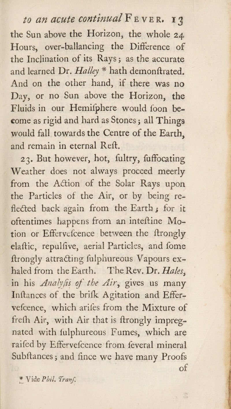 the Sun above the Horizon, the whole 24 Hours, over-ballancing the Difference of the Inclination of its Rays; as the accurate and learned Dr. Halley * hath demonftrated. And on the other hand, if there was no Day, or no Sun above the Horizon, the Fluids in our Hemifphere would foon be¬ come as rigid and hard as Stones; all Things would fall towards the Centre of the Earth, and remain in eternal Reft. 23. But however, hot, fultry, fuffocating Weather does not always proceed meerly from the Action of the Solar Rays upon the Particles of the Air, or by being re¬ flected back again from the Earth j for it oftentimes happens from an inteftine Mo¬ tion or Effervefcence between the ftrongly elaftic, repulfive, aerial Particles, and fome ftrongly attracting fulphureous Vapours ex¬ haled from the Earth. The Rev. Dr. Hales, in his Analyjis of the Airy gives us many Inftances of the brifk Agitation and Effer¬ vefcence, which arifes from the Mixture of irefh Air, with Air that is ftrongly impreg¬ nated with fulphureous Fumes, which are raifed by Effervefcence from feveral mineral Subftances; and fince we have many Proofs of * Vide Phil. Tranf.