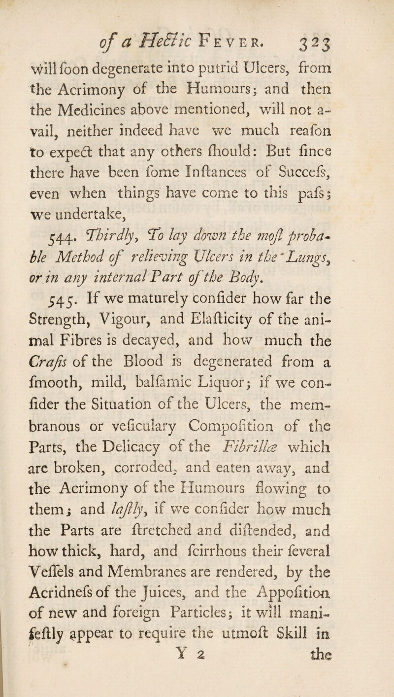 will foon degenerate into putrid Ulcers, from the Acrimony of the Humours; and then the Medicines above mentioned, will not a- vail, neither indeed have we much reafon to exped: that any others fhould: But fincc there have been fome In fiances of Succefs, even when things have come to this pafs; we undertake, 544. Thirdly y To lay down the mojt proba* ble Method of reliewing Ulcers in the*Lungs, or in any internal Part of the Body. 545. If we maturely confider how far the Strength, Vigour, and Elafticity of the ani¬ mal Fibres is decayed, and how much the Crafis of the Blood is degenerated from a fmooth, mild, balfamic Liquor; if we con- fider the Situation of the Ulcers, the mem¬ branous or veficulary Compofition of the Parts, the Delicacy of the Fibrillce which are broken, corroded, and eaten away, and the Acrimony of the Humours flowing to them; and lajlly, if we confider how much the Parts are fcretched and diflended, and how thick, hard, and fcirrhous their feveral Veffels and Membranes are rendered, by the Acridnefs of the juices, and the Apportion of new and foreign Particles; it will mani- feflly appear to require the utmoft Skill m Y 2 the