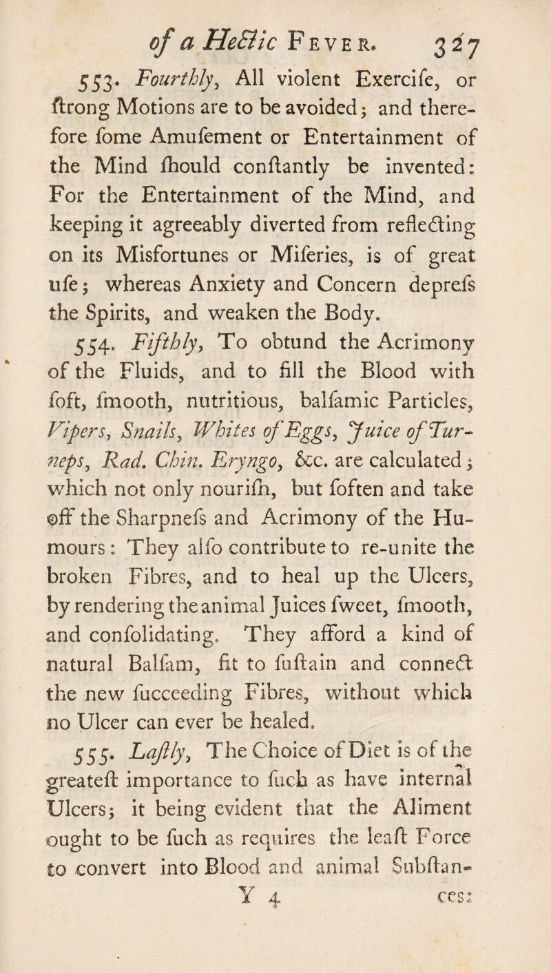 553. Fourthly, All violent Exercife, or ftrong Motions are to be avoided ; and there¬ fore fome Amufement or Entertainment of the Mind fhould conftantly be invented: For the Entertainment of the Mind, and keeping it agreeably diverted from refledting on its Misfortunes or Miferies, is of great ufe; whereas Anxiety and Concern deprefs the Spirits, and weaken the Body* 554. Fifthly, To obtund the Acrimony of the Fluids, and to fill the Blood with foft, fmooth, nutritious, balfamic Particles, Vipers, Snails, Whites of Eggs, Juice of Fur- neps, Rad. Chin. Eryngo, &c. are calculated ; which not only nourifh, but foften and take off the Sharpnefs and Acrimony of the Hu¬ mours : They alfo contribute to re-unite the broken Fibres, and to heal up the Ulcers, by rendering the animal Juices fweet, fmooth, and consolidating, They afford a kind of natural Balfam, fit to fuftain and connect the new fucceeding Fibres, without which no Ulcer can ever be healed. 555. Lajlly, The Choice of Diet is of the greateft importance to fucb as have internal Ulcers; it being evident that the Aliment ought to be fuch as requires the leaft Force to convert into Blood and animal Subftan- Y 4 ces;
