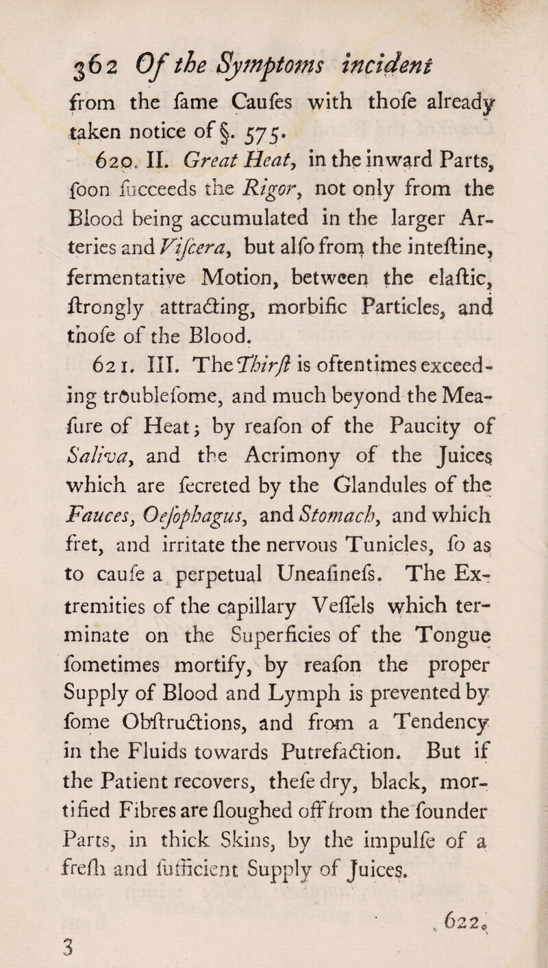 from the fame Caufes with thofe already taken notice of §. 575. 620. II. Great Heaty in the inward Parts, foon fucceeds the Rigor, not only from the Blood being accumulated in the larger Ar¬ teries and Vifcera, but alfo from the inteftine, fermentative Motion, between the elaftic, ftrongly attracting, morbific Particles, and thofe of the Blood. 621. III. The Thirjl is oftentimes exceed¬ ing trdublefome, and much beyond the Mea- fure of Heat 3 by reafon of the Paucity of S'alivay and the Acrimony of the Juices which are fecreted by the Glandules of the Fauces, Oefophagus, and Stomach, and which fret, and irritate the nervous Tunicles, fo as to caufe a perpetual Uneafinefs. The Ex¬ tremities of the capillary Vefiels which ter¬ minate on the Superficies of the Tongue fometimes mortify, by reafon the proper Supply of Blood and Lymph is prevented by fome Obftrudtions, and from a Tendency in the Fluids towards Putrefaction. But if the Patient recovers, thefe dry, black, mor¬ tified Fibres are floughed off from the founder Parts, in thick Skins, by the impulfe of a Jfrefli and fufficient Supply of Juices. , 622© 3