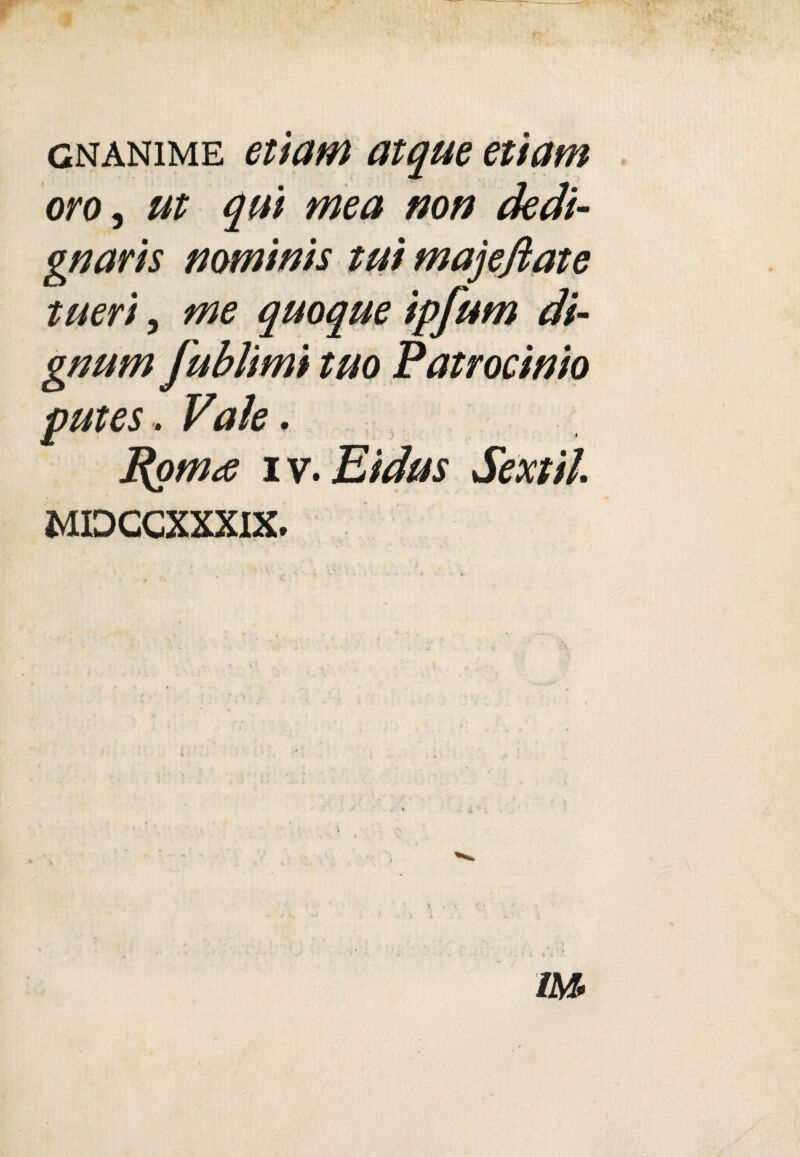 gnanime ettatn atque ettam oro, ut qui mea non dedi- gnaris nominis tui majefiate tueri, me quoque ipfum di¬ grumi fublimi tuo Patrocìnio putes. Vale. Romee i v. Eidus Sextiì. MIDCCXXXIX.