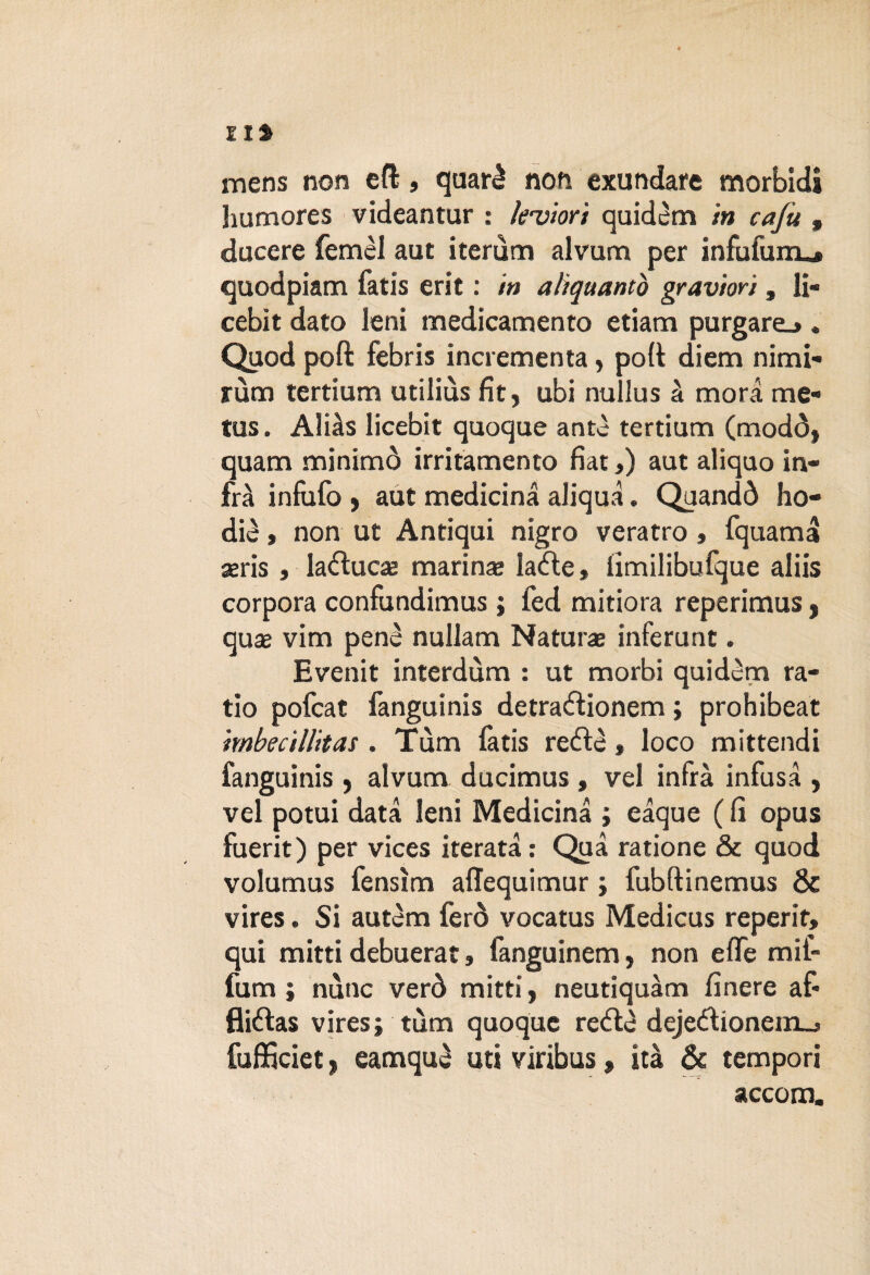 Ili mens non eft, quarè non exundare morbidi humores videantur : lettori quidem in cajit, ducere femèl aut iterum alvum per infufunu» quodpiam fatis erit : in aliquantò graviori, li- cebit dato leni medicamento etiam purgare.». Quod poft febris incrementa, poli diem nimi- rùm tertium utiliùs fit , ubi nullus à mora me- tus. Aliàs licebit quoque ante tertium (modò, quam minimò irritamento fiat,) aut aliquo in¬ fra infufo ) aut medicina aliqua. Quandò ho- diè » non ut Antiqui nigro veratro , fquama aeris , laéìucas marina* laéle, iimilibufque aliis corpora confundimus ; fed mitiora reperimus f quae vim penè nullam Natura inferunt. Evenit interdùm : ut morbi quidèm ra¬ tio pofeat fanguinis detra&ionem ; prohibeat imbecillitas . Tum fàtis reéfè » loco mittendi fanguinis , alvum ducimus, vel infra infusa , vel potui data leni Medicina ; eaque ( fi opus fuerit) per vices iterata : Qua ratione & quod volumus fensìm affequimur ; fubftinemus & vires. Si autèm ferò vocatus Medicus reperir, qui mitti debuerat, fanguinem, non effe mif- fum ; nòne verò mitti, neutiquàm finere af* fliélas vires; tùm quoque reél^ deje<51ionenij fufficiet ^ eamquè uri viribus, ita & tempori accorri.
