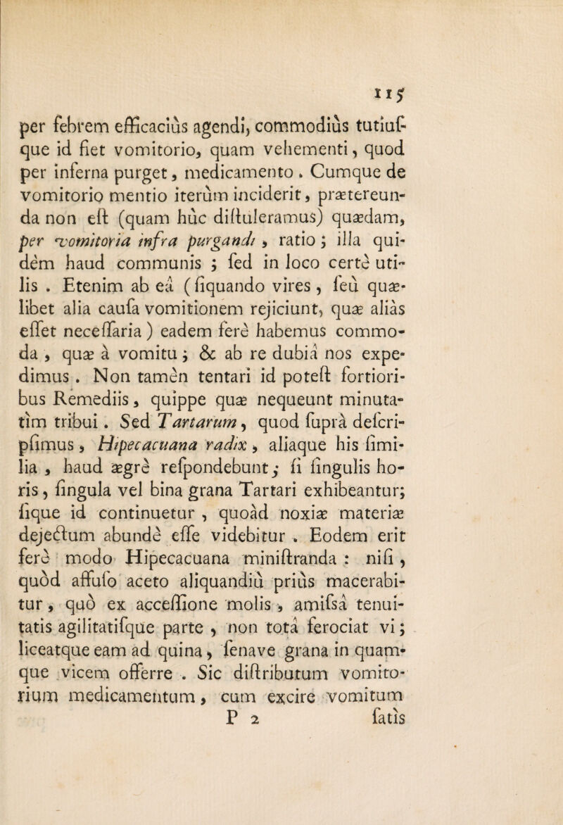 per febrem efficaciùs agendi, commodiùs tutìuf que id fiet vomitorio, quam vehementi, quod per inferna purget, medicamento . Cumque de vomitorio mentio iterùm inciderit, praetereun- da non eli (quam hùc difiuleramus) qusedam, per •vomitoria infra purgandi, ratio ; illa qui- dèm haud communis ; fed in loco certe uti- lis . Etenim ab ea ( fiquando vires, leu qua?* libet alia caufa vomitionem rejiciunt, quae alias effet necelTaria ) eadem feré habemus commo¬ da , qus à vomitu ; & ab re dubia nos expe- dimus. Non tamèn tentari id poteft fortiori- bus Remediis, quippe qua; nequeunt minuta- tìm tribui. Sed Tartarum, quod fuprà delcri- pfimus, hiipecacuana radix, aliaque his Umi¬ lia , haud zgrè refpondebunty lì iìngulis ho- ris, lìngula vel bina grana Tartari exhibeantur; Eque id continuetur , quoàd noxia; mate rise dejeblum abundè elle videbitur . Eodem erit fere modo Hipecacuana miniftranda : nifi , quòd affufo aceto aliquandiu prius macerabi- tur, quò ex accelfìone molis, amifsa tenui- tatis agilitatifque parte * non tota ferociat vi; liceatque eam ad quina, l'enave grana in quam- que vicem offèrre . Sic diftriburum vomito- rium medicamentum, cum excire vomitum