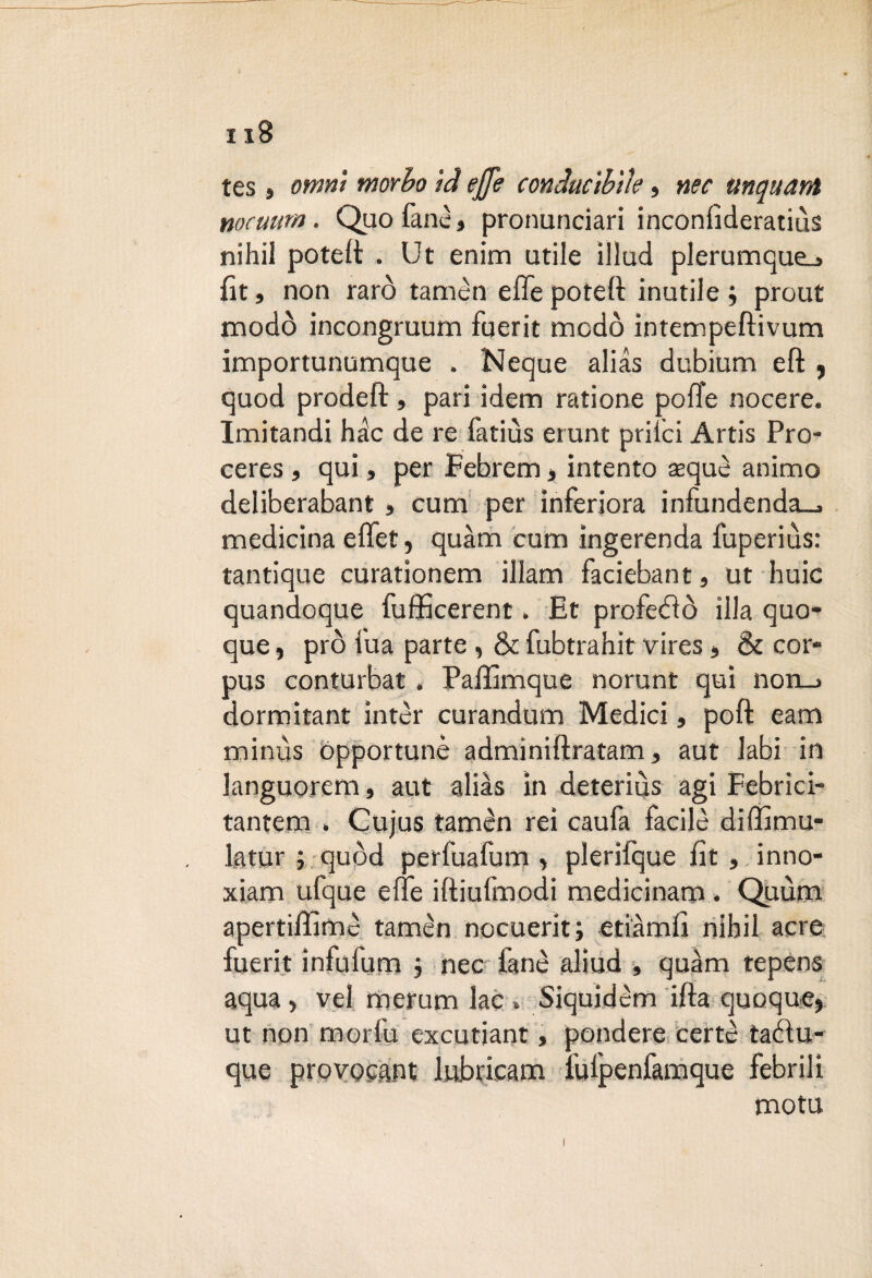 tes , omni morbo id effe conduc'tbììe, nec unquant nocuurn. Quo fané, pronunciar! inconfìderatius nihil poteft . Ut enim utile illud plerumque_j fit, non raro tamèn effe poteft inutile; prout modo incongruum fuerit modo intempeftivum importunumque . Neque alias dubium eft , quod prodeft, pari idem ratione poffe nocere. Imitandi hàc de re fatiùs erunt prilci Artis Pro- ceres, qui, per Febrem > intento sequè animo deliberabant , curri per inferiora infundenda_> medicina effet, quàm cum ìngerenda fuperius: tantique curationem illam faciebant, ut buie quandoque fufficerent » Et profetò illa quo¬ que , prò Tua parte, & fubtrahit vires, & cor¬ pus conturbat, Paffimque norunt qui non_j dormitant ìntèr curandum Medici, poft eam minùs ópportunè admìniftratam, aut labi in languorem, aut alias in deteriùs agi Febrici- tantem . Cujus tamèn rei caufa facile diffimu- latur ; quod perfuafum > plerifque fit , inno- xiam ufque effe iftiufmodi medicinam. Quùm apertiffimè tamèn nocuerit; etiàmft nihil acre fuerit infufum ; nec fané aliud , quàm tepens aqua, vel merum lac » Siquidèm ifta quoque> ut non morfu excutiant, pendere certè tarftu- que provocai lubricarli i'ulpenfamque febrili mota