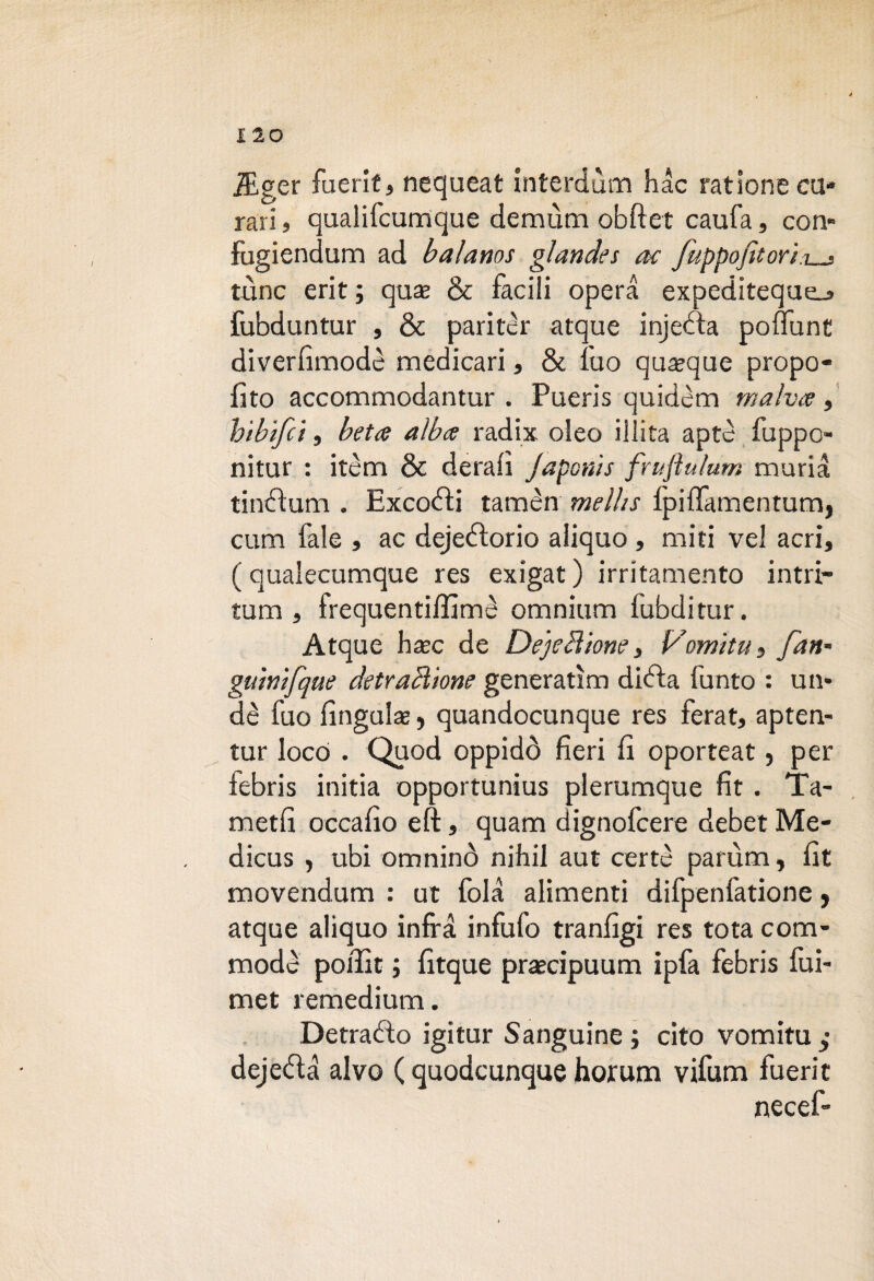 lEger fuerit, nequeat interdùm hac rat ione cu¬ rari , qualifcumque demùm obftet caufa, con» fugiendum ad balanos glandes ac fuppofitori.i_j tùnc erit ; qua; & facili opera expediteque_» fubduntur , & paritcr atque injecta poffunt diverfimodè medicari, & fuo quoque propo- fito accommodantur . Pueris quidèm malva, hìbifct, beta alba radix oleo illita aptc fuppo- nitur : itèm & derafi Japcnìs fruftulum muria tincìum . Excofti tamèn melhs lpiffamentum, cum fale , ac dejetìorio aiiquo , miti vel acri, ( qualecumque res exigat ) irritamento intri- tum , frequentiffimè omnium fubditur. Atque hxc de Dejebìione, Vomiti! , fan* guinifque detraHione generatine didta fumo : un* dè fuo lìngula, quandocunque res ferat, apten- tur loco . Quod oppidò fieri fi oporteat, per febris initia opportunius plerumque fit . Ta- metfi occafio eft, quam dignofcere debet Me- dicus , ubi omninò nifiil aut certe parùm, fit movendum : ut fola alimenti difpenfatione, atque aiiquo infra infufo tranfigi res tota com- modc poffit ; fitque praecipuum ipfa febris fui- met remedium. Detratto igitur Sanguine ; cito vomitu ,• dejetta alvo ( quodcunque horum vifum fuerit necef-