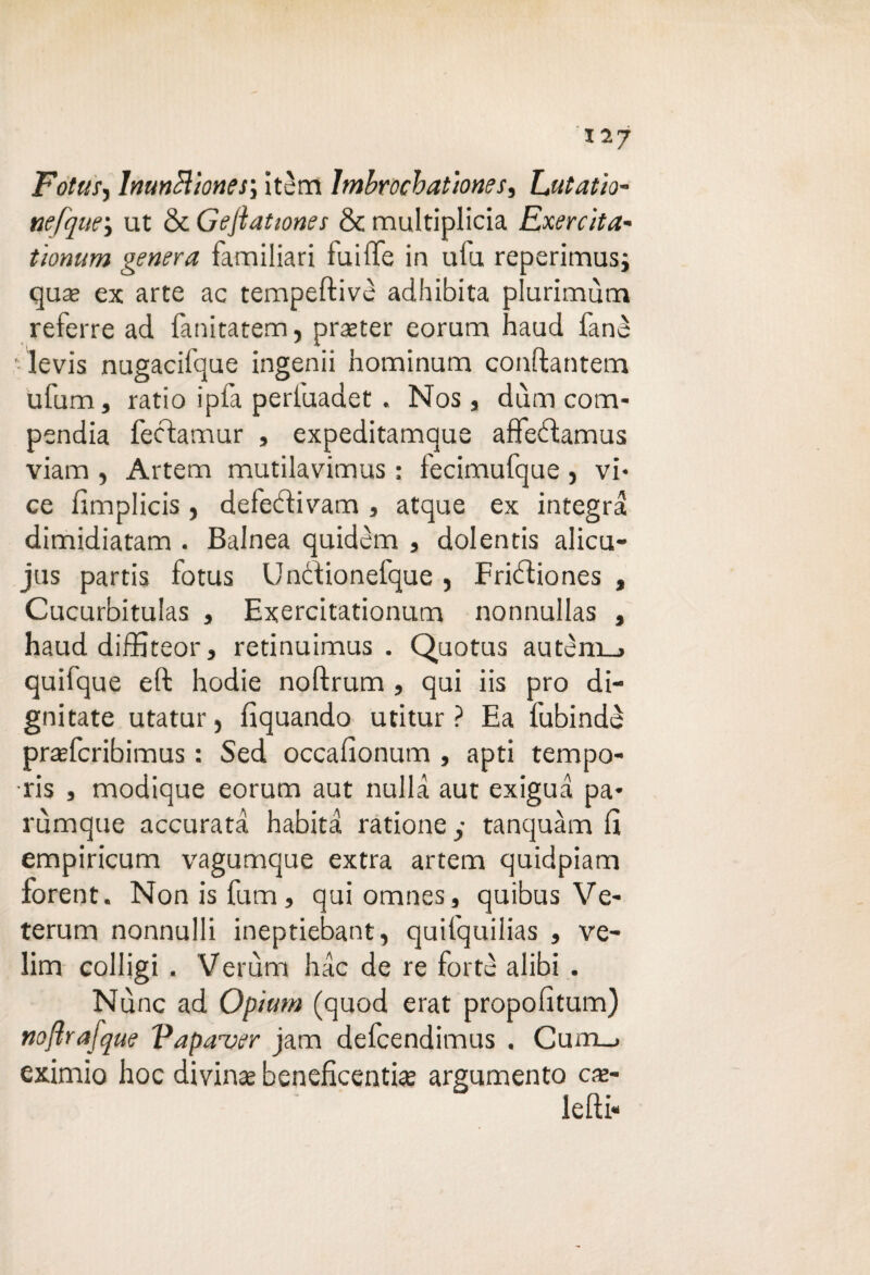 Fotti!, lnunèltones; itém Imbrochatìones, Zjitaùo- nefqur, ut & G e fiat ione s & multiplicia Exercita- tìonum genera familiari fuiffe in ulu reperimusi qua; ex arte ac tempeftivè adhibita plurimùm referre ad fanitatem, praeter eorum haud fané levis nugacifque ingenii hominum conftantem ufum, ratio ipfa perfuadet . Nos, dùm com¬ pendia fecdamur , expeditamaue affedtamus viam , Artem mutilavimus : fecimufque , vi¬ ce fimplicis, defedlivam , atque ex integra dimidiatam . Balnea quidèm , dolentis alicu- jas partis fotus Undtionefque , Fridìiones , Cucurbitulas , Exercitationum nonnullas , haud diffiteor, retinuimus . Quotus autèni_> quilque eft hodie noftrum , qui iis prò di¬ gitate utatur, fìquando utitur ? Ea fubindè prafcribimus : Sed occafionum , apti tempo- ris , modique eorum aut nulla aut exigua pa- rùmque accurata habita ratione y tanquàm fi empiricum vagumque extra artem quidpiam forent. Nonisfum, quiomnes, quibus Ve¬ terani nonnulli ineptiebant, quifquilias , ve- lim colligi . Veruna hac de re forte alibi . Nùnc ad Optimi (quod erat propofitum) nojìrajque Vapauer jam defcendimus . Cum_. eximio hoc divina; beneficenti# argumento ch¬ iedi-