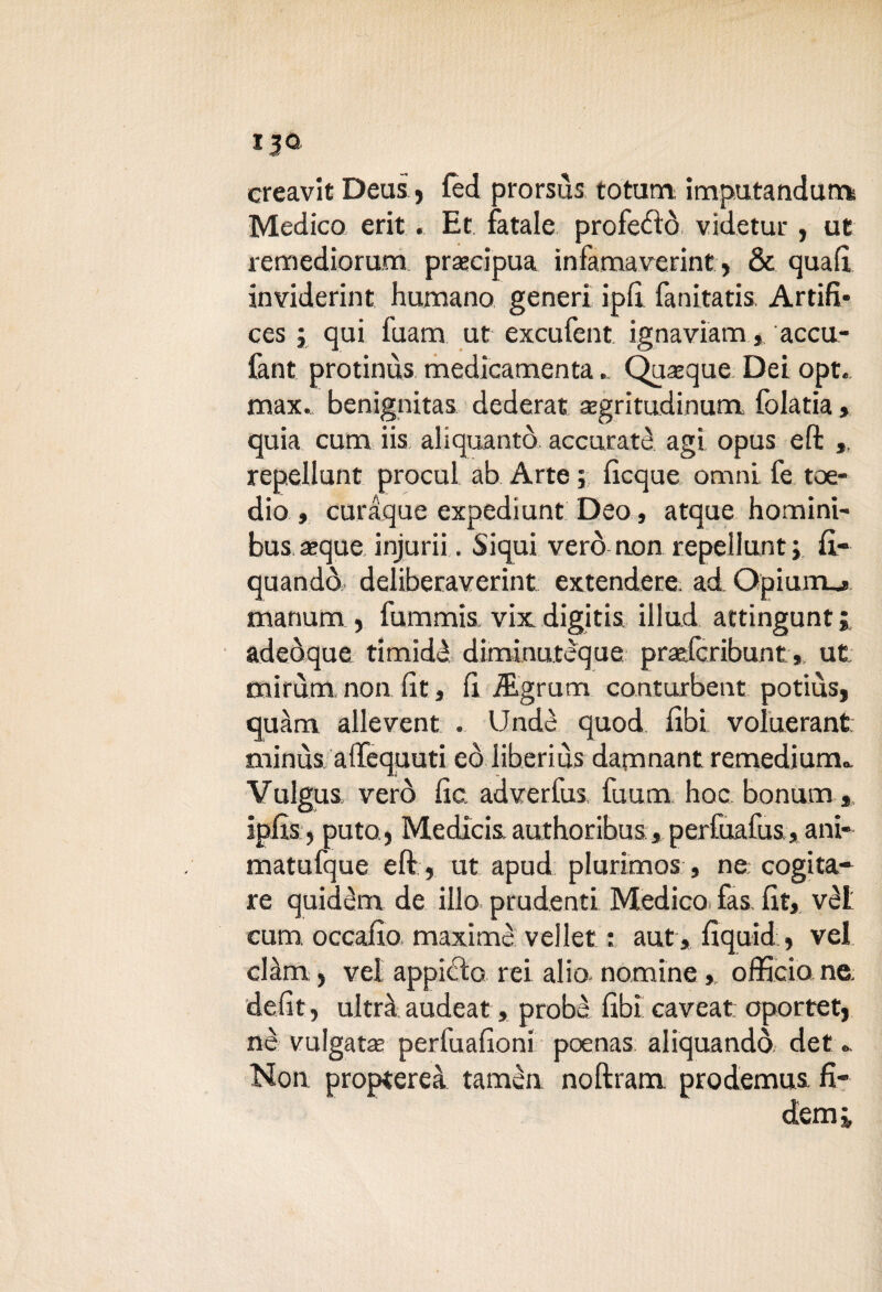 13® creavit Deus, fèd prorsùs totum. imputandums Medico erit . Et fatale profetò videtur, ut remediorum precipua infama verint, & qua A inviderint humano generi ipA fanitatis. Artifi* ces ; qui fuam ut excufent ignaviam, accu- fant protinus medicamenta. Quoque Dei opt. max., benignitas dederat asgritudinum folatia, quia cuna iis aliquantò accurate agì opus efl: , repellunt procul ab Arte ; Acque omni, fe toe- dio , curaque expediunt Deo, ataue homini- bus aeque injurii. Siqui verò non repellunt; A- quando deliberaverint extendere ad Opiumj manurn , fummis vix digitis illud attingunt 5 adeòque timidè diminutèque pradcribuntut mirùm. non At, A i&grum conturbent potiùs, quàrn allevent . Undè quod Abi voìuerant minùs aflTequuti eò iiberius damnant remedium», Vulgus, verò Ac. adverfus fuum hoc bonum * ipAs j putQj Medicis authoribus, perfuafus, ani* matufque eft, ut apud plurimos , ne cogita¬ re quidèm de ilio prudenti Medico, fas, At, vèl cum occaAo maximè vellet : aut, Aquid , vel clàm , vel appiedo rei alio, nomine, officio ne. deAt, ultrà audeat, probe Abi caveat oportet, nè vulgata perfuaAoni poenas aliquandò. det » Non proptereà tamèn noftram prodemus fi- demj,