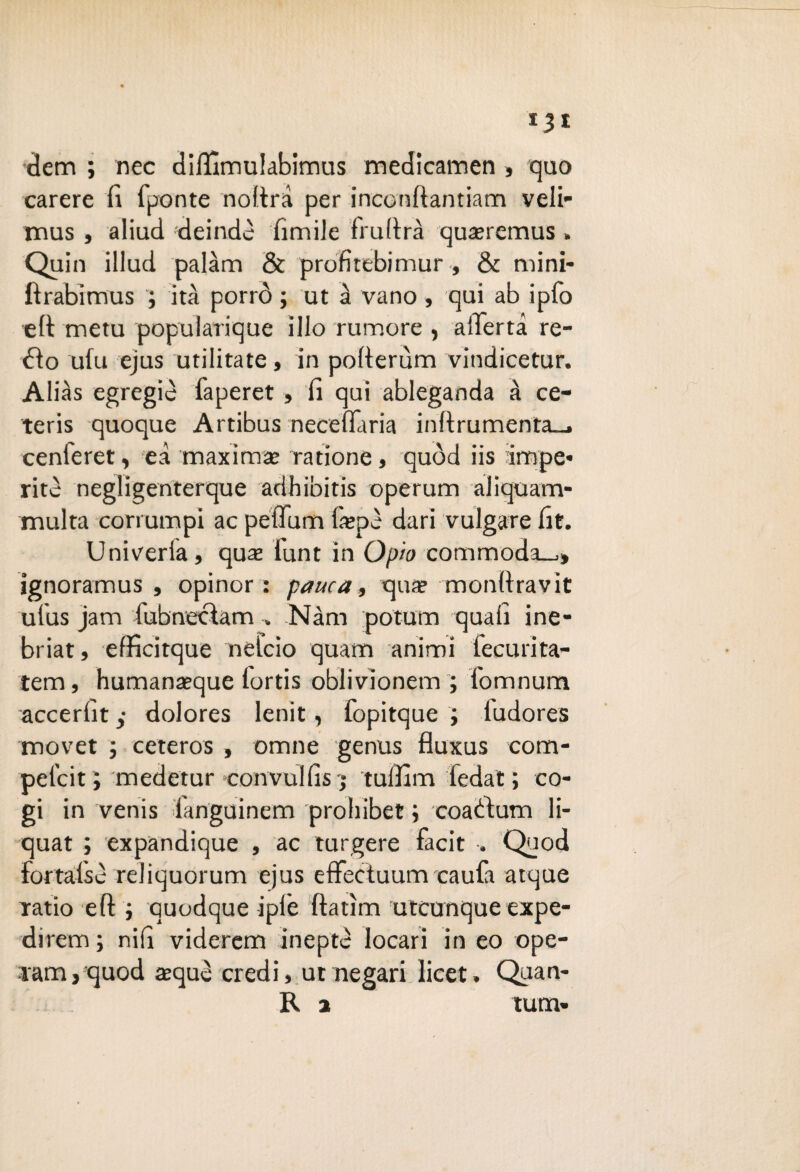 *3* dem ; nec difiìmulabimus medicamen , quo carere fi fponte noltrd per inconftantiam veli- mus, aliud deindè limile frufirà qua?remus » Quin illuci palarti & profitebimur , & mini- ftrabimus ; ita porrò ; ut à vano, qui ab ipfo eli metu popularique ilio rumore , allerta re- dio ufu ejus militate, in pofterùm vindieetur. Alias egregie faperet » fi qui ableganda à ce- teris quoque Artibus neceffaria inftrumenta_, cenieret , ed maxima; ratione, quòd iis impe¬ rite negligenterque adhibitis operarci aliquam- multa coriumpi ac petTum faepè dari vulgare fit. Univeria, qua; funt in Opto commoda-,» ignoramus , opinor : panca, qua? monfiravit ufus jam fubnecìam » Nàm potum quali ine¬ briar, effìcitque nelcio quatti animi fecurita- tem, humana?que lortis oblivìonem ; fomnum accerfit ,• dolores lenit, fopitque ; iudores movet ; ceteros , ornile genus fluxus com- pel’cit ; medetur convulfis j tulfim fedat; co- gi in venis languinem prohibet ; coadlum li- quat ; expandique , ac turgere facit •. Quod fortalse reliquorum ejus effectuum caufa atque ratio eft j quodque ipiè fìatìm uteunque expe- direm ; nifi viderem ineptè locari in eo ope¬ rarci, quod aequò credi, ut negari licet. Quan- R a tum»