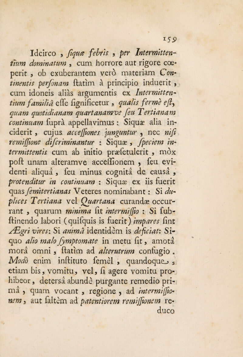 *59 Idcirco , fiqute febris , per Intermitten¬ ti um dominatum , cum horrore aut rigore eoe* perir , ob exuberantem vero materiam Con* tinentis perjonam ftatìm à principio induerit , cum idoneis alias argumentis ex Intermitten- tium fumilia elle fignifìcetur , quali s ferme eft> quam quotidianam quartanamioe feti Tertianam continuum fuprà appellavimus : Siquse alia in- ciderit, cujus accejfiones ]unguntur , nec nifi remijjtone diferìminantur : Siquas, fpeciem in- termittentis. cum ab initio prasfetulerit , mòx poft unam alteramve acceffionem , feu evi¬ denti aliqua , feu minus cognita de causa , protenditur in continuum : Siquaj ex iis fuerit quas femìtertianas Veteres nominabant Si du¬ plice s Tertiana vel Quartana curando occur- rant , quarum minima fit intermiffio : Si fub- ftinendo labori (quifquis is fuerit) impares fint jfELgri vires: Si animà identidem is, def ciati Si- quo alio mah fymptomate in metu fit, amota mora omni, ftatìm ad alterutrum confugio . Modo enim inftituto femèl , quandoque_> 3 etiam bis, vomitu, vel, fi agere vomitu. pro- hibeor, detersa abundè purgante remedio pri¬ ma , quam vocant , regione , ad intermiffia- nem, aut faltèm ad patentiorem remijjionem re¬ duco