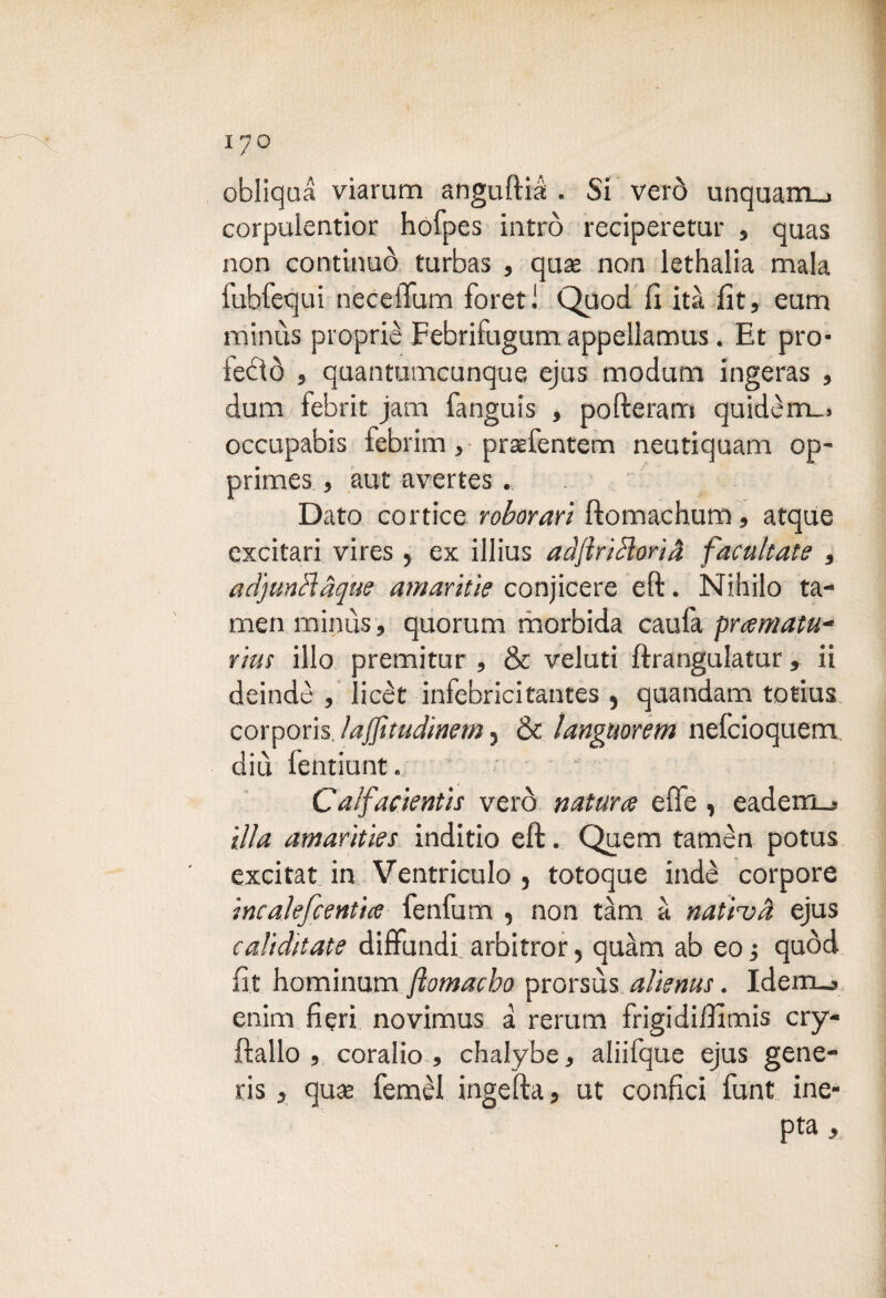 obliqua viarum anguftià . Si verò unquam_j corpulentior hofpes intrò reciperetur , quas non continuò turbas , quse non lethalia mala fubfequi necelTum forati Quod fi ita fit, eum minùs piopriè Febrifugum, appellamus. Et pro¬ fetò , quantumcunque ejus modum ingeras , dum/febrit jam fanguis , pofteram quidèm_. occupabis febrim, praefentem neutiquam op- primes , aut avertes . Dato corticc roborari ftomachum, atque cxcitari vires , ex illius adftriHorià facilitate , acl'junclàque amaritìe conjicere eft. Nihilo ta- men minùs, quorum morbida caufa prematu¬ rità ilio premitur , & veluti ftrangulatur, ii deindè , licèt infebricitantes , quandam totius corporis. ìajjìtudìnem 5 & languorem nefcioquem diù fentiunt. ' Calfadentis verò nature effe , eadeirm. illa amarities inditio eft. Quem tamèn potus excitat in Ventriculo , totoque inde corpore ineaìefcentie fenfum , non tàm a natiuà ejus cali ditate diffóndi arbitrar, quàm ab eo ; quòd fit hominum flomacho prorsùs alienus. Idem_j enim fieri novimus a rerum frigidiffìmis cry- ftallo , coralio , chalybe, aliifque ejus gene¬ ris , quse femèl ingefta, ut confici funt ine- pta,