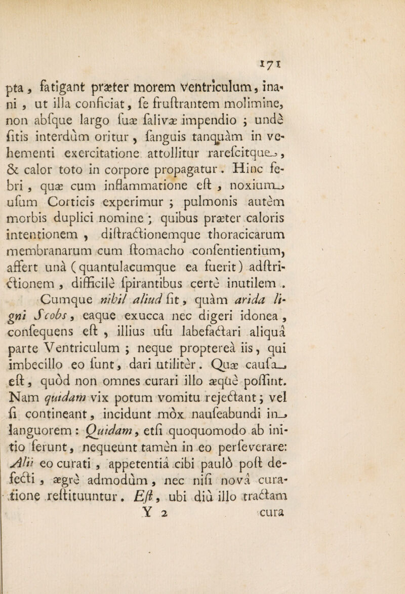 *7* pta, fatigant pratter morem ventrìculum, ina- ni j ut illa confìciat, fé fruftrantem molimine, non abfque largo tua: faiivte impendio ; undè filtis interdum oritur, fanguis tanquàm in ve¬ li etneo ti exercitatione attollitur rarelcitque^, & calor toto in corpore propagami'. Hinc fe- bri , qusE cum inflammatione eft , noxium_> ufum Corticis experimur ; pulmonis autem morbis duplici nomine; quibus pratter caloris intentionem , diftrafìionemque thoracicarum membranarum cum ftomacho confentientium, affert una ( quantulacumque ea fuerit ) adftri- ciionem , difficile ipirantibus certe inutilem . Cumque riihil aììud fit, quàm arida ti¬ gni S cobs s eaque exucca nec digeri idonea, confequens eft , illius ufu labefadari .aliqua parte Ventriculum ; neque proptereà iis, qui imbecillo eo iunt, dari utilitèr. Qua: caufa_, eft, quòd non omnes curari ilio atqùè poffint. Nam quidam vix potum vomitu rejebtant; vel fi contineant, incidunt mòx naufeabundi in_> languorem : Quidam, etfì quoquomodo ab ini- tio ferunt, nequeunt tamèn in eo perfeverare: Atii eo curati , appetenza .cibi paulò poft de¬ fedi, aegrè admodùm, nec nifi nova cura- • tione reftituuntur. Eft, ubi diù ilio traéiam Y 2 cura