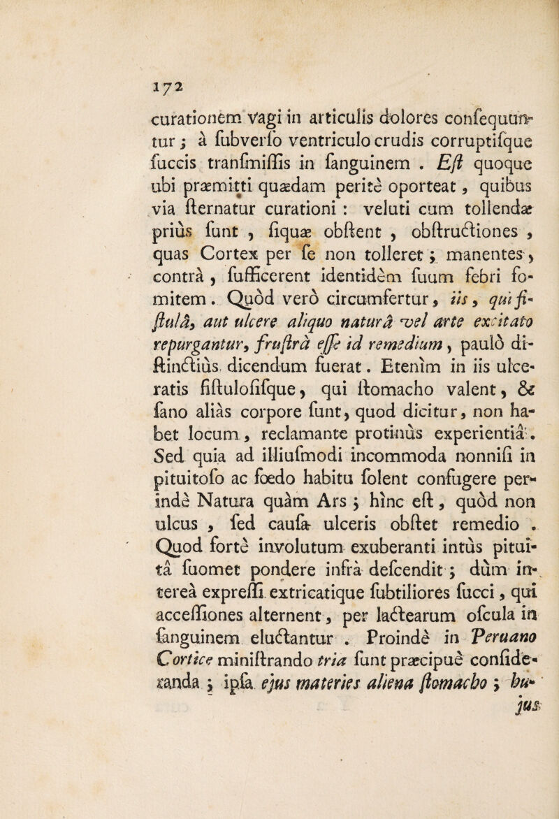 XJ2 curationem vagì in articulìs dolores confequun- tur ; à fubverlò ventriculo crudis corruptifque fuccis tranfmiffis in fanguinem . Eft quoque ubi praemitti quaedam perite oporteat, quibus via fternatur curationi : veluti cam tollendaf priùs funi -, fiquas obftent , obftruéìiones , quas Cortex per Ce non tolleret ; manentes > contrà , fufficerent identidèm fauna febri fo¬ na item . Quòd vero circumfertur, ih» qui fi' fiuta» aut ulcere alìquo natura vel arte excitato repurgantur» frufirà effe id remedium, paulò di- ftin&iùs dicendum fuerat. E tentai in iis ulce¬ rati fiftulofifque, qui ftomacho valent, & fa no alias corpore funt, quod dici tur, non ha- bet Iocum , reclamante protinùs experientia . Sed quia ad illiufmodi incommoda nonnifi in pituitofo ac foedo habitu folent confugere per¬ iodò Natura quàm Ars » hìnc eft, quòd non ulcus , fed caufar ulceris obftet remedio . Quod forte iavolutum exuberanti intùs pitui¬ ta fuomet pondere infra defcendit ; duna in», tereà exprelli extricatique fubtiliores facci, qui acceffiones alternent, per Iaòtearum ofcula in fanguinem eluòlantur . Proindè in Pera ano Corticc miniftrando irta funt prarcipuè confidè- landa » ipfa ejus materie $ aliena fiomacho » bu*