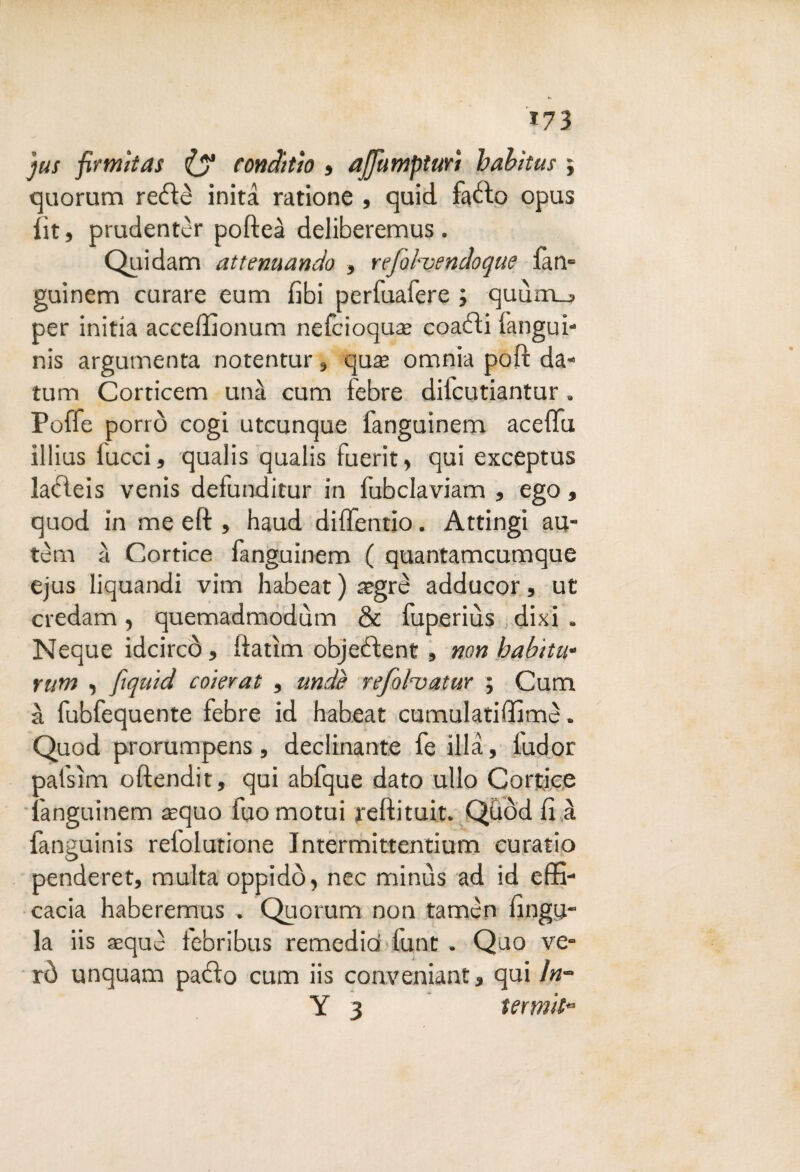 *73 jus firmìtas (y ronditìo , affa mpturi habitus j quorum reéìè inita ratione , quid faòto opus lit, prudentèr pofteà deliberemus . Quidam attenuando , refobvendoque fan- guinem curare eum libi perfuafere ; quùm_j per initia acceffionum nefcioquae coaéti fangui- nis argutnenta notentur, qua* omnia poft da- tum Corticem una cum febre diicutiantur. Poffe porrò cogi utcunque fanguinem aceffu illius lucci, qualis qualis fuerit, qui exceptus laòleis venis defunditur in fubclaviam , ego, quod in me eft , haud diffentio. Attingi au- tèm a Cortice fanguinem ( quantamcumque ejus liquandi vim habeat ) aegrè adducor, ut credam, quemadmodùm & fuperiùs dixi . Ncque idcircÒ, ftatìm objebìent , non habitu« rum , fiquid coierat , undè refol’vatur ; Cum à fubfequente febre id habeat cumulatiffimè. Quod prorumpens, declinante fe illà, l'udor pafsìm oftendit, qui abfque dato ullo Cortice fanguinem aequo fuo motui refìituit. Qùòd li à fanguinis refolutione Intermittentium curatio penderet, multa oppidò, nec minùs ad id effi¬ cacia haberemus . Quorum non tamcn fìnga¬ la iis aeque febribus remedid funt. Quo va¬ rò unquam patìo cum iis conveniant, qui in-