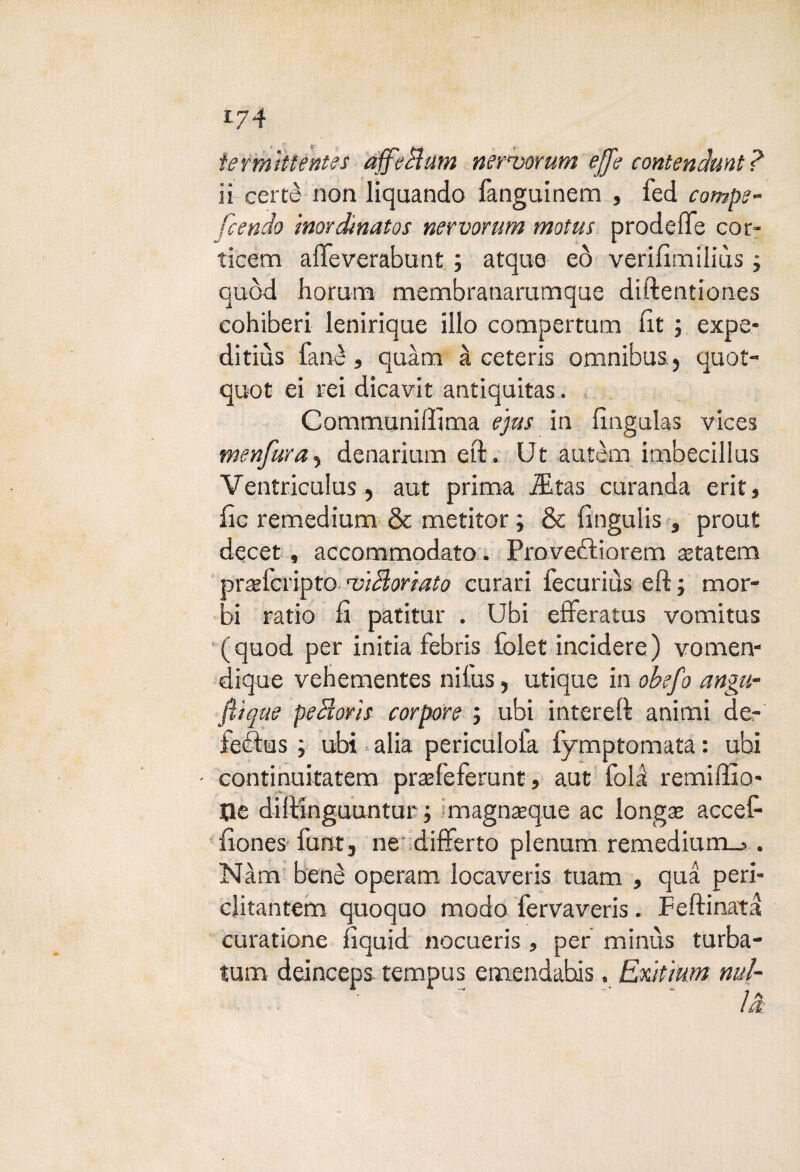 *74 iermittentes affé Bum ner*vorum effe contendami ìi certè non liquando fangainem , fed compe- [cencio 'mordtnatos nevvorum motus prodefìfe cor- ticem affeverabunt ; atque eò verifimiliùs » quòd horum membranarumque diftentiones cohiberi leniriqae ilio compertum flt ; expe* ditiùs fané, quàm à ceteris omnibus5 quot- quot ei rei dicavit antiquitas. Communiflìma e'jus in fingulas vices menfura5 denarium eft. Ut autèm imbecillus Ventriculus, aut prima iEtas curanda erit, fic remedium & metitor ; & fingulis, prout decet, accommodato. Provetftiorem astatem prrefcripto noìBoriato curari fecurius eft ; mor¬ bi ratio fi patitur . Ubi elferatus vomitus (quod per initia febris folet incidere) vomen- dique vehementes nifus, utique in obefo angu- flìque peBoris cor poro ; ubi inter eft animi de- feébus ; ubi alia periculoia fymptomata : ubi ■ continuitatem praefeferunt, aut fol^ remiffio* Sle diftinguuntur ; magnaeque ac longse accefi fiones furrtj ne differto plenum remedium_>. Nàm bene operam locaveris tuam , qua peri- clitantem quoquo modo fervaveris. Feftinata curatione fiquid nocueris, per minùs turba- tum deinceps tempus emendahis. Exìt'mm nul- ~  là