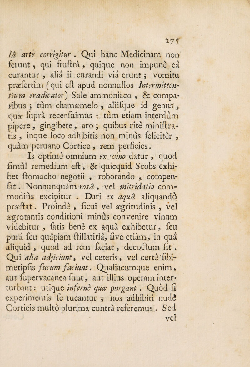 là arte corrìgitur . Qui hanc Medicinam non ferunt, qui iruftrà, quique non impunè ea curantur , alia ii curandi via erunt ; vomitu praeferùm (qui eli apud nonnullos Intermitten- tìum eradicator) Sale ammoniaco , & compa- ribus ; tùm chamaìmelo , aliifque id genus, qua; fuprà recenfuimus : tùm etiam interdùm pipere, gingibere, aro; quibus ritè miniftra- tis, inque loco adhibitis non minùs felicitar , quàm peruano Cortice, rem perfìcies. Is optimè omnium ex 'vino datur , quod iìmùl remedium eft, & quicquid Scobs exhi- bet ftomacho negotii , roborando % compen- fat. Nonnunquàm rosa , vel mitrìdatìo com- modiùs excipitur . Dari ex aquà aliquandò praeftat. Proindè , ficui vel asgritudinis , vel regrotantis conditioni minùs convenire vinum videbitur , fatis benè ex aquà exhibetur, feu pura feu quàpiam ftillatitià, live etiàm,, in qua aliquid , quod ad rem faciat, decotìurn fit . Qui alta adjìciunt, vel ceteris, vel certe 'fibi- metipfìs fucum faciunt. Qualiacumque enim , aut fupervacanea funt, aut illius operam inter* turbant : utique inferni qua purgarti . Quòd fi experimentis fe tueantur ; nos adhibiti nudè Corticis multò plurima contrà referemus... Sed vel