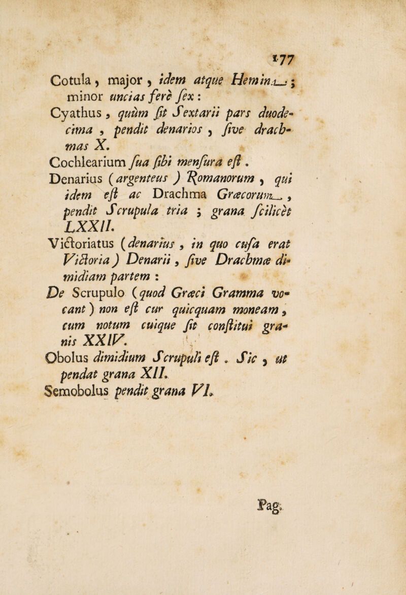 *77 *• ^ . *' Cotula, major , idem atque Hemin,l_- minor itncias fere fex : Cyathus , quìim ftt Sextarii pars duode¬ cima , pendìi denarios , jive dracb- mas X. Cochlearium fua fòt menfura efl , Denarius ( argenteus ) Tdpmanorum , qui idem efl ac Drachma Gracoruml, , Scrupuìa tri a ; gra»;* fcilicèt LXXIL Vicloriatus {denarius , *’» quo cufa erat Vittoria ) Denari}, five Dracbma di- midiam partem : Df Scrupulo (^aiW Gr<?r/ Gramma va¬ cane ) »o» f/2 far quicquam moneam » raw notum cuique ftt conflitui gra¬ nir xxiv. v Obolus dimidium Scrapuli efl . JVV , ut pendat grana XII. Semobolus pendìi grana VL