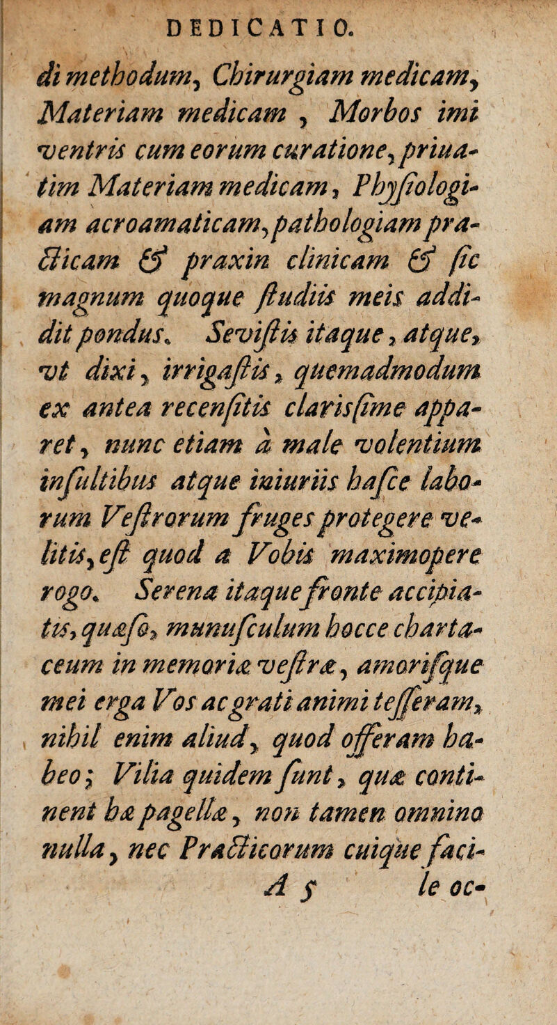 di methodum, Chirurgiam medicam> Materiam medicam , Morbos imi 'ventris cum eorum curatione, priua- tim Materiam medicam, Phjßologi- am acroamaticam,patbologiam pra¬ ei icam Qf praxin clinicam & ßc magnum quoque ßudiis meis addi¬ dit pondus. Sevifiis itaque, atque, 'vt dixi, irrigaß is, quemadmodum ex antea recenßtis clavisßme appa¬ ret , nunc etiam d male 'volentium infultibus atque iniuriis baße labo¬ rum Veßrorum frugesprotegere •ve¬ litis yeß quod a Vobis maximopere rogo. Serena itaquefonte accipia¬ tis, quafi, munufculum hocce charta¬ ceum in memoria veßra, amarifque mei erga Vios ac grati animi t efferam, nihil enim aliudy quod offeram ha¬ beo ; Vilia quidem funt, qua conti¬ nent ha pagella, non tamen omnino nulla, nec PraPlicorum cuique faci- A s le oc-