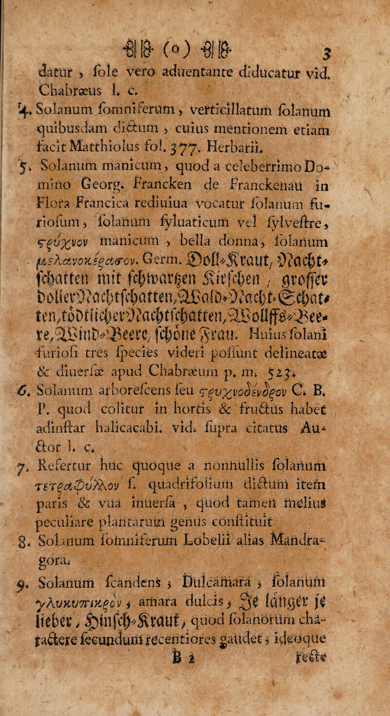 datur , Pole vero aduentante diducatur vid* Chabrseus 1. c. r4> Solanum fomniferum > vertielllatum Iblanürrt quibusdam cU&um * cuius mentionem etiam facit Matthiolus fol* 377. Herbarii, '5, Solanum manicum, quod a celeberrimo Do¬ mino Geor^. Francken de Franckeiiaü in Flora Francica rediuiua vocatur iolarium Fu- riofum, folaniiili iyluaticum vel fylveftre * manicum , bella donnä> lolanum . fishxvoyJeämv. Germ. ©öfl*S\taUt/ feierten mit fcf;n>at^n , jjroffÄ öoilccS^ac^tfc^citten/SCßalb^'Jäcfet-^ä&at^ ten/to&Uic^evOJac&tf^atfen^oüff^^iSee- xe/SBinb^eerC/ fcßone Huius foiani ■furiofi tres ipecies videri pofiimt delineate & diuerlae apud Chabratum p. m» 523* 6. Solanum arborefcens feu <?$v%vo$sv$gov Ct B, P. quod colitur in hortis & fru&iis habet adinftar balicacabi. vkk fupra citatus Au» Flor 1» c. 7. Refertur hüc quöqiie a nonnullis folaiium TSTeoi@v?Aoy f quadrifoiium di Fluni item paris Sc vua inüerfa , quod tarn eil iiielius peculiare plantarum geniis cöriftitüit g. Solanum ibimiiferum Löbelii alias Mäiidra- goräi Solanum fcändens 5 Dükämarä 3 foiariüm yÄVKV7n'/j$ov i ariiara dulcis ^ Qt fdllg^t j$ liebet, |)infc|^tauf / ^Übd folahörürh chä- taäere feemidumr^ceiitiores gaudet 3 Idiotie i 2 refte