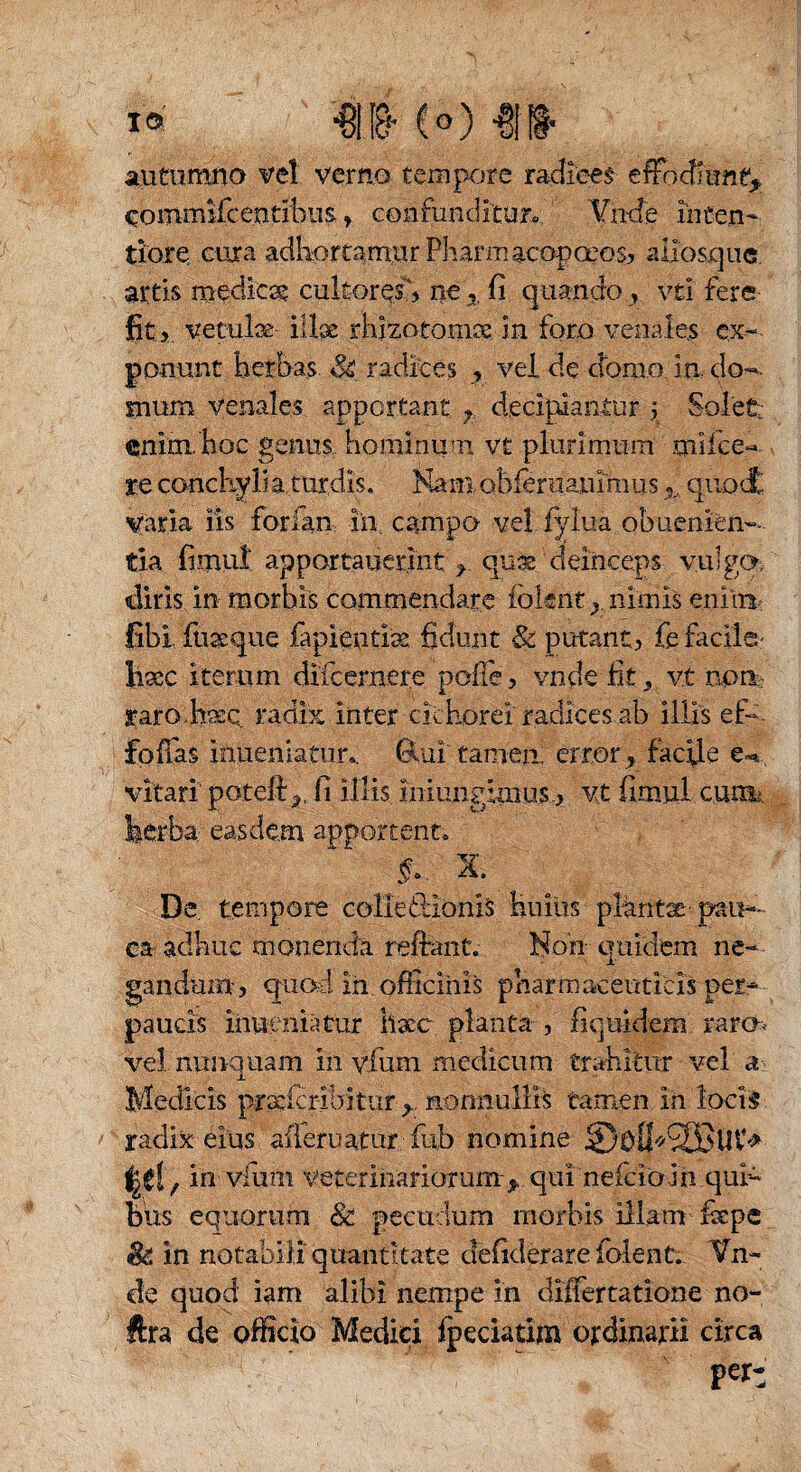 autumno vel verno tempore radices effoefiant* coinmifcentibus. ? confunditur« Vnde inten¬ tiore cura adhortamur Pharmacopceos, aliosque. artis medica cultores”, ne 5. fi quando .? vti fere fit i vetulae illae rhizotomae in foro venales ex¬ ponunt herbas radices r vei.de domo in do¬ mum venales apportant ? decipiantur ? Solet: enim, hoc genus, hominum v£ plurimum mlfce- re conckylia turdis. Kamobferaauimus % quod', varia iis forian ia campo vel fylua obuenien-- tia fimui apportatierint r quas deinceps vulgo, diris in morbis commendare ioknt y nimis enim fibi fuaeque fapientise fidunt & putant? fe facile- Iiscc iterum difcernere poffe, vnde fit, vt noti; raro hasQ radix inter cichorei radices ab illis eis folias inueniaeur». ÖUiitamea error ? facile e-»., vitari poteft^, fi illis miungimus.? vt fimui cura herba easdem apportent» x. De tempore colledionis huius plaritx pau¬ ca- adhuc monenda reflant,-.. Non quidem ne¬ gandum? cpuod in. officinis pharmaceuticis per¬ paucis inueniatur haec planta , liquidem raro vel nunquam in vfium medicum trahitur vel a Medicis prxfcrlbitur nonnullis tamen in loci5 mm* radix eius afleruatur fub nomine f in vfum veterinariorum*. qui neicio jn qui¬ bus equorum & pecudum morbis illam faepe & in notabili quantitate defiderare folent. Vn- cie quod iam alibi nempe in differtatione no- ftra de officio Medici fpeciatim ordinarii circa per: