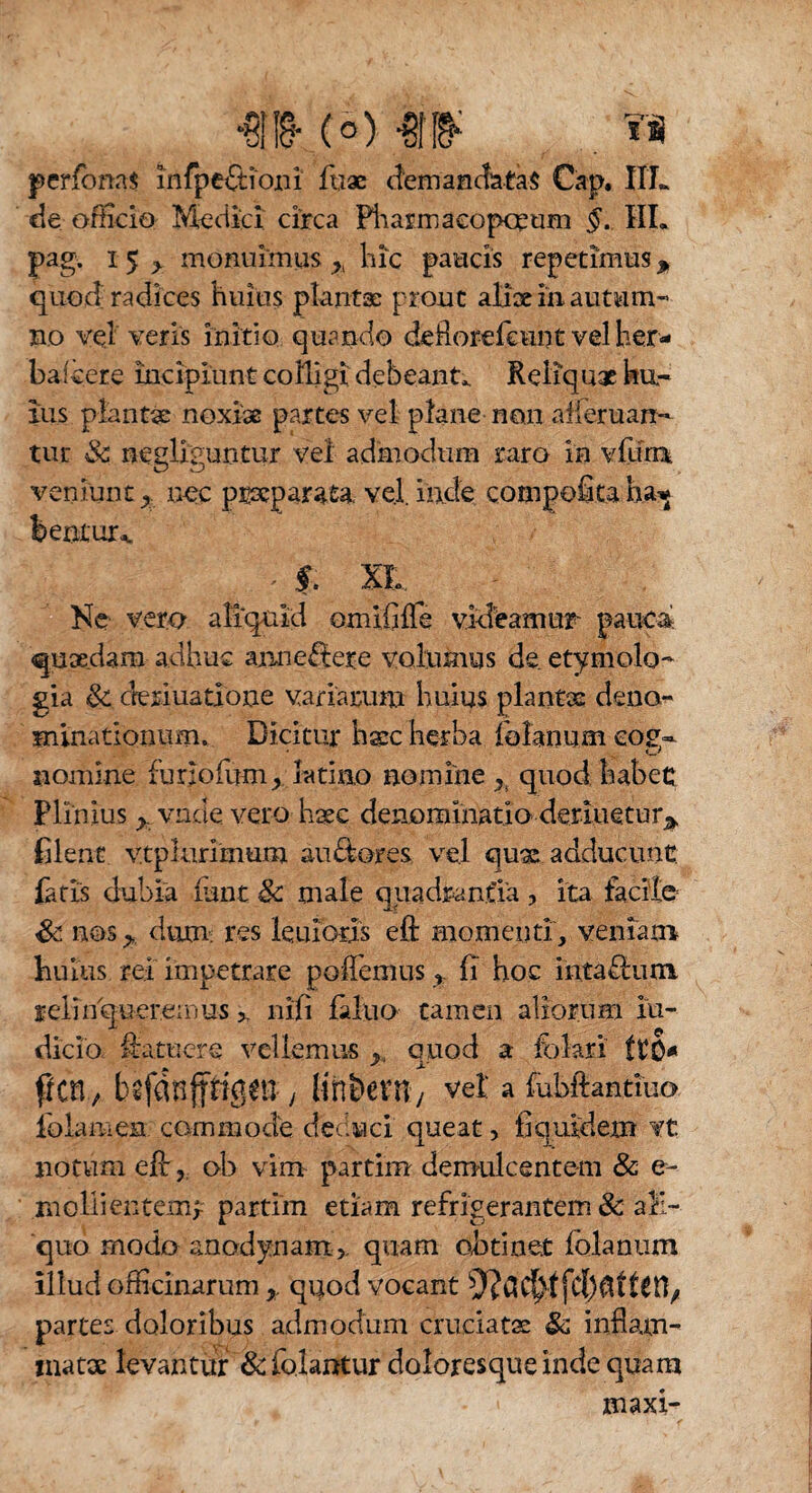 •ens- (o) m . w perfioms infpe&ioiii fu ac demandatas Cap. IIL de ofhcio Meciiei circa Pharmacorum §. IIL pag. i 5 > monuimus >K hic paucis repetimus p quod radices huius plantas prout alix in autum¬ no vel veris initio quando deflorefcunt vel her- bafcere incipiunt colligi debeant* Reliquae hu¬ ius plantae noxiae partes vel plane non afferuan- tur Sc nenliguntur vel admodum raro in vfiuru O ZJ veniunt nec pmcparata. vel. inde compofitaha^ berxtur^ ^ f. XL Ne vero aliquid omififTe videamur pauca quaedam adhuc arm extere volumus de. etymolo¬ gia Sc deriuatione variarum huius planus deno¬ minationum. Dicitur haec herba fiolanum eo£~ nomine fur;ofum_, latino nomine h quod habet: Plinius y. vnde vero haec denominatio deriuetur* filent vtplurimum auftores vel qux adducunt fiatis dubia funt Sc male quadrantia ? ita tacite Sc nos y,. dum-: res leuiods efl: momenti, veniam huius rei impetrare poffemus, fi hoc intattum relinqueremus >. nili fiduo tamen aliorum in¬ dicia Hatnere vellemus >( quod a fiokri ttO* frcn, befdnpgm y lin&em/ vel a fubftantiuo fiolamen commode dec.uci queat, fiqrudem vt notum eil, ob vim partim demulcentem & e- mollientem* partiin etiam refrigerantem 8c ali¬ quo modo anodynam,, quam obtinet folanum illud officinarum r quod vocant partes doloribus admodum cruciatae & inflam¬ matae levantur Sc fiolantur doloresque inde quam maxi-