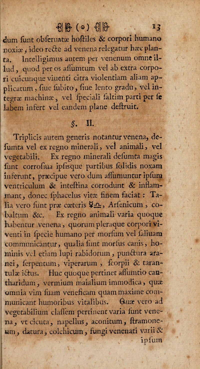 dum funt obfcruatae hoftiles & corpori humano noxise, ideo re&e ad venena relegatur hxc plan¬ ta. Intelligimus autem per venenum omne il¬ lud , quod per os affumtum vel ab extra corpo¬ ri cuicunque viuenti citra violentiam aliam ap¬ plicatum , flue fubito, fiue lento gradu, vel in- te^rx machinae y vel fpeciali faltim parti per fc labem infert vel eandem plane deftruit. $. II. Triplicis autem generis notantur venena, de- fumta vel ex regno minerali, vel animali , vel vregetabili. Ex regno minerali defumta magis funt corrofiua iplisque partibus lolidis noxam inferunt, praecipue vero dum alfumuntur ipfum Ventriculum & inteftina corrodunt & inflam¬ mant, donec lphacelus vitae flnem faciat: Ta¬ lia vero funt prae exteris , Arfenicum , co- baltum &c. Ex regno animali varia quoque habentur venena, quorum pleraque corpori vi¬ venti in fpecie humano per morlum Vel laliuam communicantur, qualia liint morius canis, ho¬ minis vel edam lupi rabidorum, puil&ura ara¬ nei, ferpentum, viperarum , feorpii & taran- tulx i&us. Flue quoque pertinet affumtio can¬ tharidum , vermium maialium immodica * qux omnia vim luam veneficam quam maxime com¬ municant humoribus vitalibus. 6-ux vero ad vegetabilium clallem pertinent Varia funt vene¬ na, vt cicuta, napellus, aconitum, ftfamone- um, datura, colchicum, fungi venenati varii & ipfum