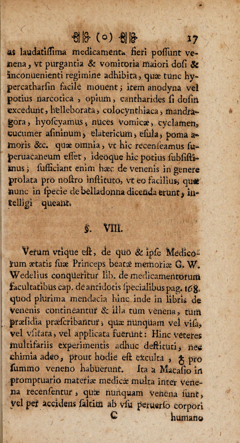 / ■6118- (o) -8|1§- ij Ai laudatiflima medicamenta fieri pofiunt ve¬ nena, vt purgantia & vomitoria maiori dofi & Snconuenienti regimine adhibita, quae tünc hy- percatharfin facile induent ; item anodyna vel potius narcotica , opium, cantharides fi dofiii excedunt, helleborata* colocynthkca> mandra¬ gora, hyofcyamus, nuces Vomicae j cyclamen,, cucumer afininum > elatericUm * efula > poma a*- inoris &c. qüs omnia, vt hic receni'eamüs fu- perUacaiieum elfet, ideoque hic potius fubfiftii- inus 5 fufficiant enim haec de Venenis in genere prolata pro noßro inftkuto, V£ eo facilius* qu£ iiunc in fpecie de belladoiiUa dicenda ferUiit* in* telligi queant* §. VIIL Verum vtiqüe eft, de qüö & ipfe Medico¬ rum aetatis fus Princeps beatae memoris G. W. Wedelius conqueritur lih. de medicamentorum facultatibus cap. de antidotis Ipecialibüs päg. qüöd plurima mendacia hinc inde in libris de venenis contineantur & illa tüm venena, tum prsfidia prsfcribaritur i qüs nünqüam Vel vila* vel vfitata* vel applicata fuerünt: Hinc veteres multifariis experimentis adhuc deffituri* ne« chimia adeo, prout hodie eft efccultä , $ pro fumino veneno habuerunt. Ita a Macafio in promptuario materis medies multa inter vene¬ na recenfentur , qüs nunquam venena lunt, Vel per accidens faltitö äb vfu perUerfo corpori C humano