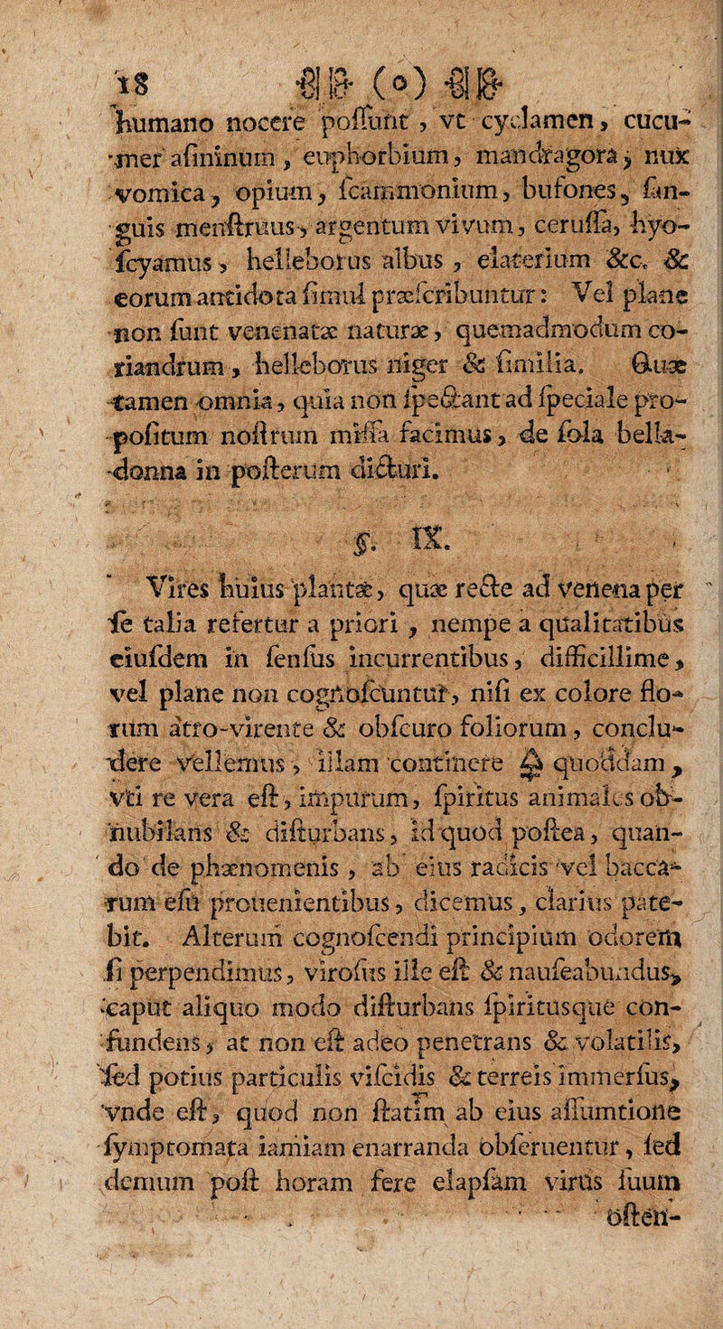 is jp- e«») -ais- humano nocere poliunt , vt cyclamen, cucu« •jnef a(ininum , eophorbmm, mandragora > nux vomica, opium, fcammonium, bufones, fan- guis menfeuus-, argentum vivum, ceruffi, hyo- fcyamus, helleborus albus, elaterlum 8cct Sc eorum aoticlota flmul prselcribmitur: Vel plane •non funt venenatae naturae, quemadmodumco¬ riandrum, belleboTiis uigcr & fimilia. Gffise -tamen omnia, quia non fpe&ant ad fpeciale pro- pofitum noftrum milia facimus > de fola belk- -donna in pofterum didfuri. f. IX.  %;■ . Vires iiuius plante, quse recle ad venena per ie talia refertur a priori , nempe a qualitatibus eiufdem in fenfus incurrentibus, difficillime, vel plane non cogUofctintuf, ni fi ex colore flo-* tum atro-virente & obfeuro foliorum, conclu¬ dere vellemus>0illam 'continere ^ quolidam, viti re vera eft, impurum, fpiritus animales oh- ■nubikns & difturhans, id quod poflea, quan¬ do de phaenomenis , ab eius radicis 'vei bacca* tum efu prouenientibus, dicemus, clarius pate¬ bit. Alterum cognofcendi principium odorent ii perpendimus, viroffis ille eft & naufeabundus> ‘‘caput aliquo modo difturhans fpiritus que con¬ fundens, at non elf adeo penetrans & volatilis, 'fed potius particulis vifcidis & terreis Immerfus, Vnde eft, quod non ftatlm ab eius affumtione fymptomata iarniam enarranda obferuentur, fed demum poft horam fere elapfhm virus iuum - j ' ■ • •- ■ öfteü-