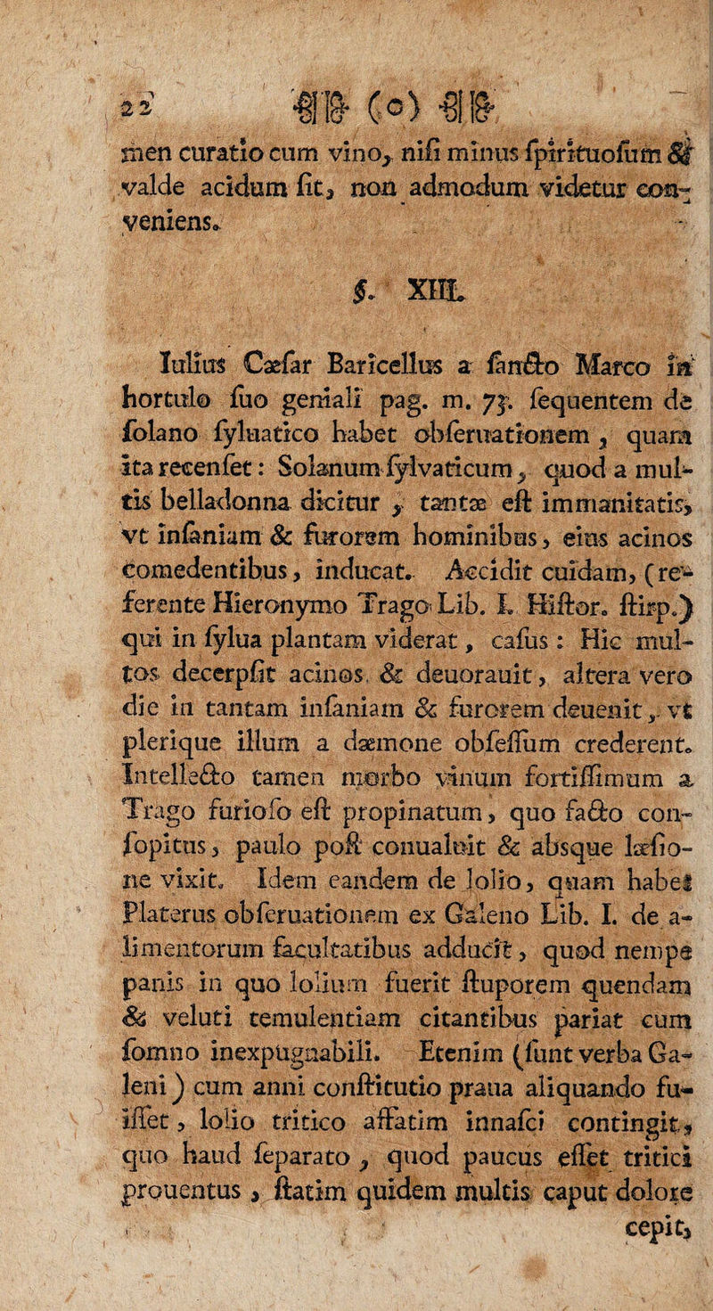 • \ nien curatio cum vino* nifi minus fptrkuofum 8k valde acidum fit3 non admodum videtur eoa- veniens« $. XIIL Julius Cagfar Baricellus a fan&o Marco m hortulo fiio geniali pag. m. yj. fequentem de folano fyl-uättco habet ohferuationem 3 quam ita recenfet: Solanum fylvaticum > quod a inul¬ tis Belladonna dicitur > tantas eft immanitatis, vt infaniam & furorem hominibus, eius acinos Comedentibus, inducat. Accidit cuidam, (re^ ferente Hieronymo Trago< Lib. L Hiftor. ftirp.) qui in fylua plantam viderat, cafus : Hic mul¬ tos decerpfit acinos, 81 deuorauk, altera vero die m tantam infaniam & furorem deuenitvt plerique illum a daemone obfeflum crederent. Intellego tamen morbo vinum fortifftmum a Trago furiofo eft propinatum, quo fa&o con- fopitus, paulo poft conualoit & absque latfio- ne vixit. Idem eandem de lolio, quam habet Platerus obferuationern ex Galeno Lib. I. de a- limentomm facultatibus adducit, quod nempe panis in quo lolium fuerit ftuporem quendam 8& veluti temulentiam citantibus pariat cum formio inexpugnabili. Etenim (fluit verba Ga¬ leni ) cum anni, conftitudo praua aliquando fm- iffet, lolio tritico affatim innafci contingit, quo haud feparato y quod paucus effet tritici prouentus, ftatim quidem multis caput dolore ■ cepit,