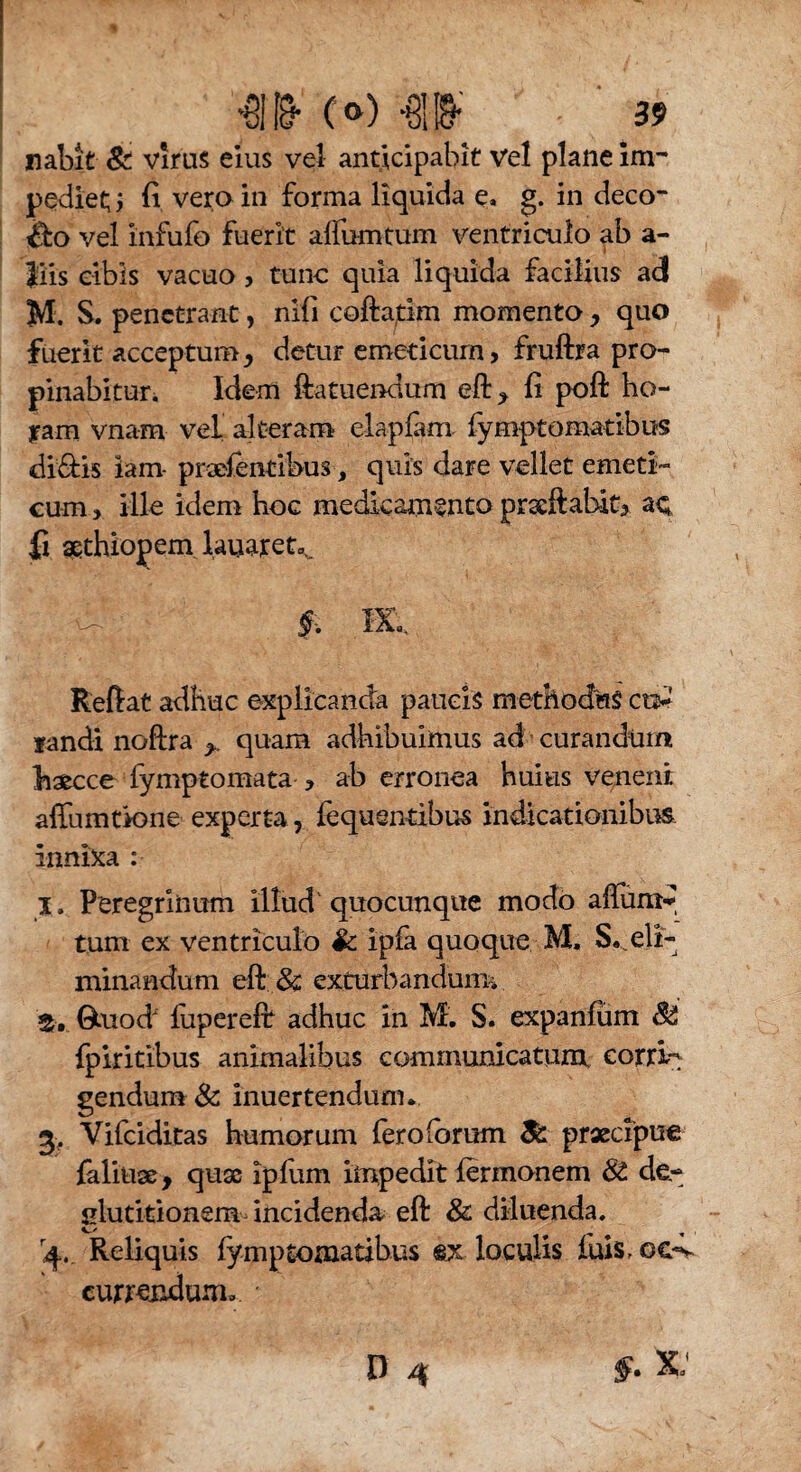 nabit & virus eius vel anticipabit vel plane im¬ pediet; , (i vero in forma liquida e, g. in deco¬ lo vel infufo fuerit aflumtum ventriculo ab a- liis cibis vacuo , tunc quia liquida facilius ad M. S. penetrant, nifi cofta^im momento quo fuerit acceptumj detur emeticum, fruftra pro¬ pinabitur. Idem ftatuendum eft., fi poft ho¬ ram vnam vel alteram elapfam fymptomatibus diffis iam- pradentibus, quis dare vellet emeti¬ cum , ille idem hoe medicamento prseftabit, ac fi aqthiopem lauaret^ , ; - - §. m. Reflat adhuc explicanda paucis methodus co¬ landi noftra > quam adhibuimus ad curandum baecce fymptomata , ab erronea huius veneni affumtVone experta, fequentibus indicationibus innixa : I. Peregrinum illud quocunque modo aftum«* tum ex ventriculo Sc ipfa quoque M, S..eli¬ minandum eft & exturbandum. Gtuod* fupereft adhuc in M. S. expanfum 8$ fpiritibus animalibus communicatum eorrk gendum & inuertendum., 3. Vifciditas humorum heroiorum & praecipue faliuse, quas ipfum impedit fermonem & de¬ glutitionem incidenda eft & diluenda, q.. Reliquis fymptomatibus @x loculis luis, oc-v currendum..