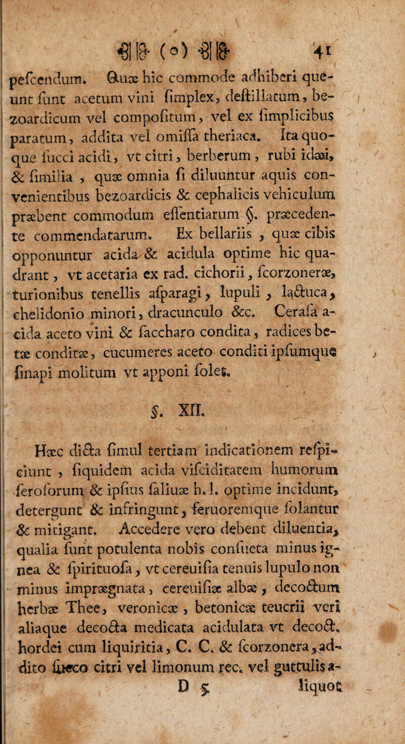 pefcendum. QUiae hic commode adhiberi que¬ unt lunt acetum vini fimplex5 deftillatum, be- zoardicum vel compofitum, vel ex limplicibus paratum j addita vel o milia theriaca. Ita quo¬ que fucci acidi, vt citri, berberum , rubi icla», & fimilia , quae omnia fi diluuntur aquis con¬ venientibus bezoarclicis & cephalicis vehiculum praebent commodum ellentiarum §. praeceden¬ te commendatarum. Ex bellariis , quae cibis opponuntur acida & acidula optime hic qua¬ drant , vt acetaria ex rad. cichorii, fcorzonerae, turionibus tenellis afparagi > lupuli , laquea, chelidonio minori, dracunculo &c. Cerafa a- eida aceto vini & faccharo condita , radices be¬ tae conditae , cucumeres aceto conditi ipfumque finapi molitum vt apponi folet. §. XII. Haec di£bi fimul tertiam indicationem refpi« eiunt , liquidem acida vifciditatein humorum Teroforum <k iplius faliuae h.L optime incidunt, detergunt & infringunt, feruoremque folantnr & mitigant. Accedere vero debent diluentia, qualia funt potulenta nobis confueta minus ig¬ nea 8c fpirituofa, vtcereuilia tenuis lupulo non minus impraegnata, cereuiliac albae, decorum herbae Thee, veronicae, betonicae teucrii veri aliaque deeo&a medicata acidulata vt decod, hordei cum liquiritia, C. C. & fcorzonera,ad¬ dito liwco citri vel limonum rec. vel guttulis a- D $ Hquofc