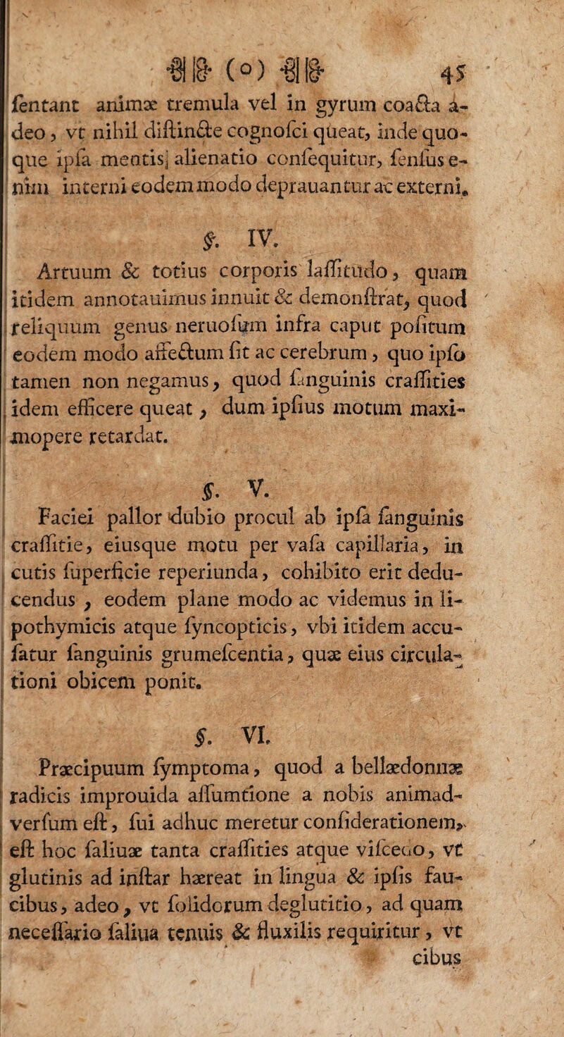 fentant animae tremula vel in gyrum coa&a a- deo, vt nihil dlftin&e cognofci qüeat, inde quo¬ que ipfa meatisj alienatio confequitur, fentase- nim interni eodem modo deprauantur ac externi* £ IV. Artuum & totius corporis laffitiido, quam itidem annotauimus innuit & demon lirat,, quod reliquum genus neruofum infra caput politum eodem modo aite&um fit ac cerebrum, quo ipfo tamen non negamus, quod fanguinis craffities idem efficere queat p dum ipfius motum maxi« mopere retardat. V. Faciei pallor dubio procul ab ipfa fanguinis craffitie, eiusque motu per vafa capillaria, in cutis taperficie reperiunda, cohibito erit dedu¬ cendus , eodem plane modo ac videmus in li- pothymicis atque fyncopticis, vbi itidem accu- fatur fanguinis grumefcentia, quae eius circula¬ tioni obicem ponit. §. VI. Praecipuum fymptoma, quod a bellaedonnae radicis improuida alfumtione a nobis animad¬ vertam eft, fui adhuc meretur confiderationenv eft hoc faliuae tanta craffities atque vifcedo, vt glutinis ad inftar haereat in lingua & ipfis fau¬ cibus , adeo , vt foiidGrum deglutitio, ad quam neceffario faliua tenuis & fluxilis requiritur, vt cibus